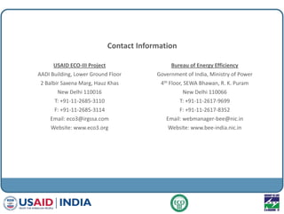 Contact Information
USAID ECO-III Project
AADI Building, Lower Ground Floor
2 Balbir Saxena Marg, Hauz Khas
New Delhi 110016
T: +91-11-2685-3110
F: +91-11-2685-3114
Email: eco3@irgssa.com
Website: www.eco3.org
Bureau of Energy Efficiency
Government of India, Ministry of Power
4th Floor, SEWA Bhawan, R. K. Puram
New Delhi 110066
T: +91-11-2617-9699
F: +91-11-2617-8352
Email: webmanager-bee@nic.in
Website: www.bee-india.nic.in
 