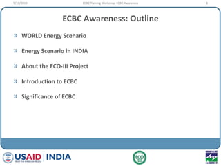 ECBC Awareness: Outline
» WORLD Energy Scenario
» Energy Scenario in INDIA
» About the ECO-III Project
» Introduction to ECBC
» Significance of ECBC
9/22/2010 8ECBC Training Workshop: ECBC Awareness
 