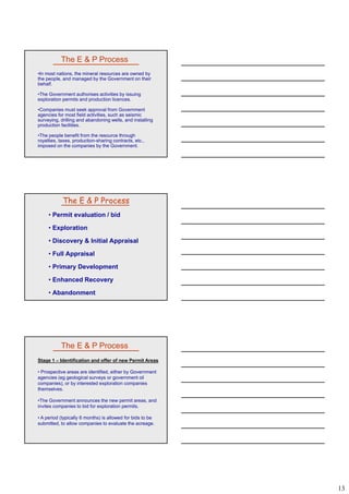 13
The E & P Process
•In most nations, the mineral resources are owned by
the people, and managed by the Government on their
behalf.
•The Government authorises activities by issuing
exploration permits and production licences.
•Companies must seek approval from Government
agencies for most field activities, such as seismic
surveying, drilling and abandoning wells, and installing
production facilities.
•The people benefit from the resource through
royalties, taxes, production-sharing contracts, etc.,
imposed on the companies by the Government.
• Permit evaluation / bid
• Exploration
• Discovery & Initial Appraisal
The E & P Process
• Full Appraisal
• Primary Development
• Enhanced Recovery
• Abandonment
The E & P Process
Stage 1 – Identification and offer of new Permit Areas
• Prospective areas are identified, either by Government
agencies (eg geological surveys or government oil
companies), or by interested exploration companies
themselvesthemselves.
•The Government announces the new permit areas, and
invites companies to bid for exploration permits.
• A period (typically 6 months) is allowed for bids to be
submitted, to allow companies to evaluate the acreage.
 