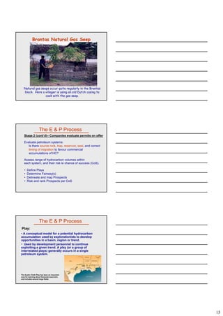 15
Brantas Natural Gas Seep
Natural gas seeps occur quite regularly in the Brantas
block. Here a villager is using an old Dutch casing to
cook with the gas seep.
The E & P Process
Stage 2 (cont’d)– Companies evaluate permits on offer
Evaluate petroleum systems:
Is there source rock, trap, reservoir, seal, and correct
timing of migration to favour commercial
accumulations of HC?
Assess range of hydrocarbon volumes within
each system, and their risk ie chance of success (CoS).
• Define Plays
• Determine Fairway(s)
• Delineate and map Prospects
• Risk and rank Prospects per CoS
• A conceptual model for a potential hydrocarbon
accumulation used by explorationists to develop
opportunities in a basin, region or trend.
• Used by development personnel to continue
exploiting a given trend. A play (or a group of
The E & P Process
Play:
interrelated plays) generally occurs in a single
petroleum system.
The Austin Chalk Play has been an important
area for learning about fractured reservoirs
and includes several large fields
 