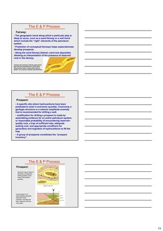 16
• The geographic trend along which a particular play is
likely to occur, such as a sand fairway or a reef trend
which include the “right” elements of the petroleum
system.
• Prediction of conceptual fairways helps explorationists
The E & P Process
Fairway:
develop prospects.
• Along the sand fairway (below), sand was deposited,
allowing an interpretation of the presence of reservoir
rock in the fairway.
Isopach map showing a Fairway along which
gas wells are producing from a thick sand
body and dry holes in areas where sand is
absent. The contours indicate sand thickness.
• A specific site where hydrocarbons have been
predicted to exist in economic quantity. Commonly a
geologic structure or a seismic amplitude anomaly
that is recommended for drilling a well.
• Justification for drilling a prospect is made by
The E & P Process
Prospect:
• Justification for drilling a prospect is made by
assembling evidence for an active petroleum system,
or reasonable probability of encountering reservoir-
quality rock, a trap of sufficient size, adequate
sealing rock, and appropriate conditions for
generation and migration of hydrocarbons to fill the
trap.
• A group of prospects constitutes the “prospect
inventory”.
The E & P Process
Prospect:
Structure map of Sand X
showing a prospective
drilling location at the
crest of the faulted
anticline.
Cross section A-A'
demonstrates essential
elements of the
prospect, including the
trap, reservoir and cap
rock (seal).
 