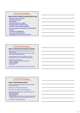 17
• Petroleum system confirmed
• Fairway(s) recognized
• Plays defined
• Prospects delineated / mapped
The E & P Process
Stage 2 (cont’d)– Checklist to evaluate permits on offer
• Prospects risked / ranked per COS
• Exploration well locations established
Financial evaluation of exploration and development
scenarios:
• Is permit worth bidding for?
• If so, what should the bid be?
• Highlight areas in permit for further work
The E & P Process
Stage 3 - Companies bid and permits are awarded
Depending on the nation and the basin, bids may be:
• cash payment
• work program (eg 3D seismic + 3 wells over 5 years)
• production sharing arrangement
Companies often form Joint Ventures to bid ThisCompanies often form Joint Ventures to bid. This
enables them to share the risk and their expertise.
Government evaluates bids:
• value (in financial and information terms)
• technical expertise
• financial capacity
• track record
Exploration permits are awarded to successful bidders.
The E & P Process
Stage 4 – Initial exploration program
Shoot seismic over most prospective areas identified
during bid evaluation.
Develop and rank a prospect inventory.
Drill one or more wells to test best prospects.
If unsuccessful, review data to understand reasons for
failure. May decide to:
• Acquire more data
• Drill more wells
• Relinquish permit (may have to satisfy minimum work
program before government permits relinquishment)
If successful, evaluate discoveries.
 