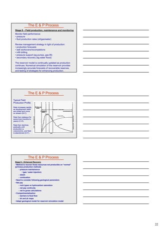 22
The E & P Process
Stage 8 – Field production, maintenance and monitoring
Monitor field performance:
• pressure
• fluid production rates (oil/gas/water)
Review management strategy in light of production:
• production forecastsproduction forecasts
• well workovers/recompletions
• infill drilling
• pressure support (eg pumps, gas lift)
• secondary recovery (eg water flood)
The reservoir model is continually updated as production
continues. Numerical simulation of the reservoir provides
increasingly accurate forecasts of recoverable reserves,
and testing of strategies for enhancing production.
Typical Field
Production Profile
Rate increases rapidly
as development wells
are drilled and come
on stream (B-C)
The E & P Process
on stream (B C).
Rate then plateaus for
some time (months to
years) (C-D).
Rate then declines
gradually until
production is
uneconomic, and field
is abandoned (D-F).
Stage 9 – Enhanced Recovery
• Method to recover those resources not producible on “normal”
(primary) production methods
– pressure maintainence
• (gas / water injection)
– steam
– combustion
The E & P Process
• Need to consider following geological parameters
• Net pay
– rock types vs hydrocarbon saturation
– net pay continuity
– net to gross calculations
• Compartmentalization
– barriers to fluid flow
– kh and h maps
• Adapt geological model for reservoir simulation model
 