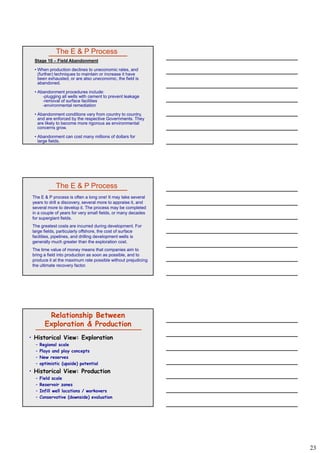 23
The E & P Process
Stage 10 – Field Abandonment
• When production declines to uneconomic rates, and
(further) techniques to maintain or increase it have
been exhausted, or are also uneconomic, the field is
abandoned.
• Abandonment procedures include:
l i ll ll ith t t t l k-plugging all wells with cement to prevent leakage
-removal of surface facilities
-environmental remediation
• Abandonment conditions vary from country to country,
and are enforced by the respective Governments. They
are likely to become more rigorous as environmental
concerns grow.
• Abandonment can cost many millions of dollars for
large fields.
The E & P Process
The E & P process is often a long one! It may take several
years to drill a discovery, several more to appraise it, and
several more to develop it. The process may be completed
in a couple of years for very small fields, or many decades
for supergiant fields.
The greatest costs are incurred during development ForThe greatest costs are incurred during development. For
large fields, particularly offshore, the cost of surface
facilities, pipelines, and drilling development wells is
generally much greater than the exploration cost.
The time value of money means that companies aim to
bring a field into production as soon as possible, and to
produce it at the maximum rate possible without prejudicing
the ultimate recovery factor.
Relationship Between
Exploration & Production
• Historical View: Exploration
– Regional scale
– Plays and play concepts
– New reservesNew reserves
– optimistic (upside) potential
• Historical View: Production
– Field scale
– Reservoir zones
– Infill well locations / workovers
– Conservative (downside) evaluation
 