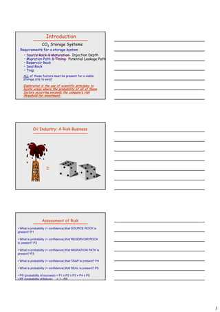 3
CO2 Storage Systems
Requirements for a storage system
• Source Rock & Maturation
• Migration Path & Timing
• Reservoir Rock
S l R k
Introduction
Injection Depth
Potential Leakage Path
• Seal Rock
• Trap
ALL of these factors must be present for a viable
storage site to exist.
Exploration is the use of scientific principles to
locate areas where the probability of all of these
factors occurring exceeds the company’s risk
threshold for investment.
Oil Industry: A Risk Business
=
Assessment of Risk
• What is probability (= confidence) that SOURCE ROCK is
present? P1
• What is probability (= confidence) that RESERVOIR ROCK
is present? P2
• What is probability (= confidence) that MIGRATION PATH is
present? P3.
• What is probability (= confidence) that TRAP is present? P4
• What is probability (= confidence) that SEAL is present? P5
• PS (probability of success) = P1 x P2 x P3 x P4 x P5
• PF (probability of failure) = 1 - PS
 