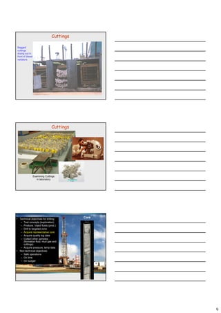 9
Bagged
cuttings
drying out in
front of diesel
radiators
Cuttings
Cuttings
2 cm
Examining Cuttings
in laboratory
Core• Technical objectives for drilling:
– Test concepts (exploration)
– Produce / inject fluids (prod.)
– Drill to targeted zone
– Acquire representative core
– Acquire quality log data
– Collect other samples
(formation fluid, mud gas and
cuttings)
A i t d t– Acquire pressure, temp data
• Non-technical objectives:
– Safe operations
– On time
– On budget
 