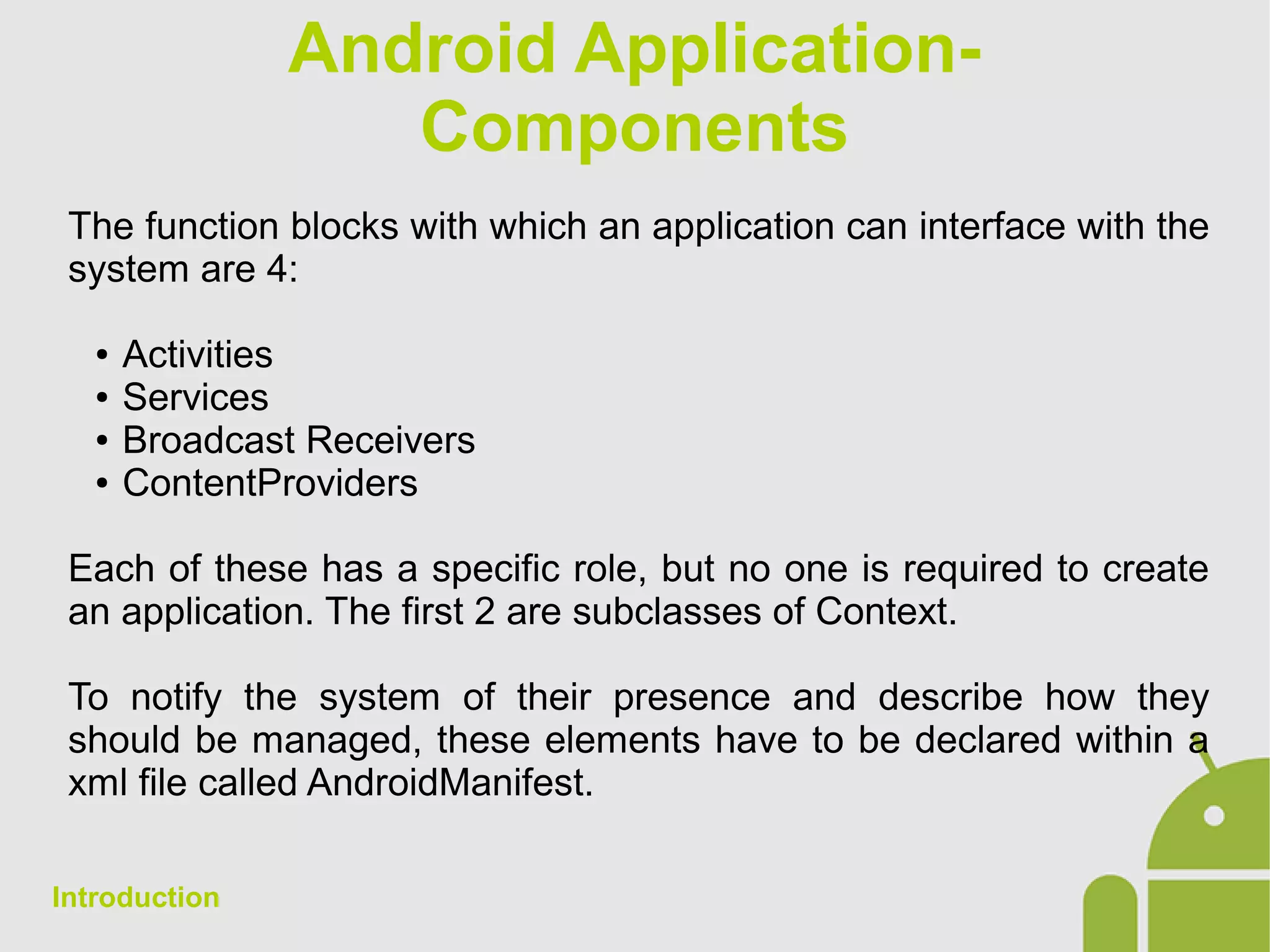 Android Application-
Components
The function blocks with which an application can interface with the
system are 4:
● Activities
● Services
● Broadcast Receivers
● ContentProviders
Each of these has a specific role, but no one is required to create
an application. The first 2 are subclasses of Context.
To notify the system of their presence and describe how they
should be managed, these elements have to be declared within a
xml file called AndroidManifest.
Introduction
 