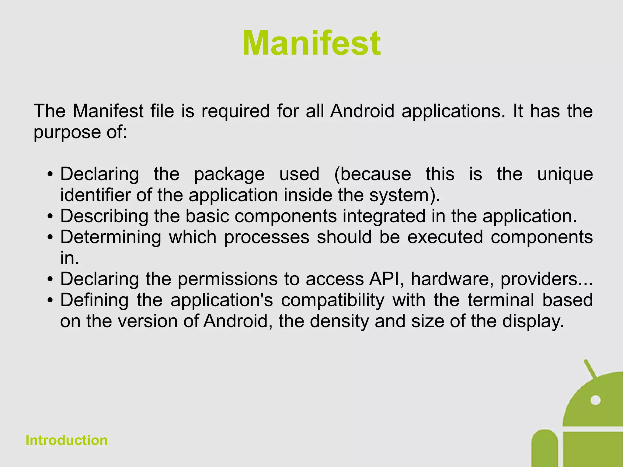 Manifest
The Manifest file is required for all Android applications. It has the
purpose of:
● Declaring the package used (because this is the unique
identifier of the application inside the system).
● Describing the basic components integrated in the application.
● Determining which processes should be executed components
in.
● Declaring the permissions to access API, hardware, providers...
● Defining the application's compatibility with the terminal based
on the version of Android, the density and size of the display.
Introduction
 