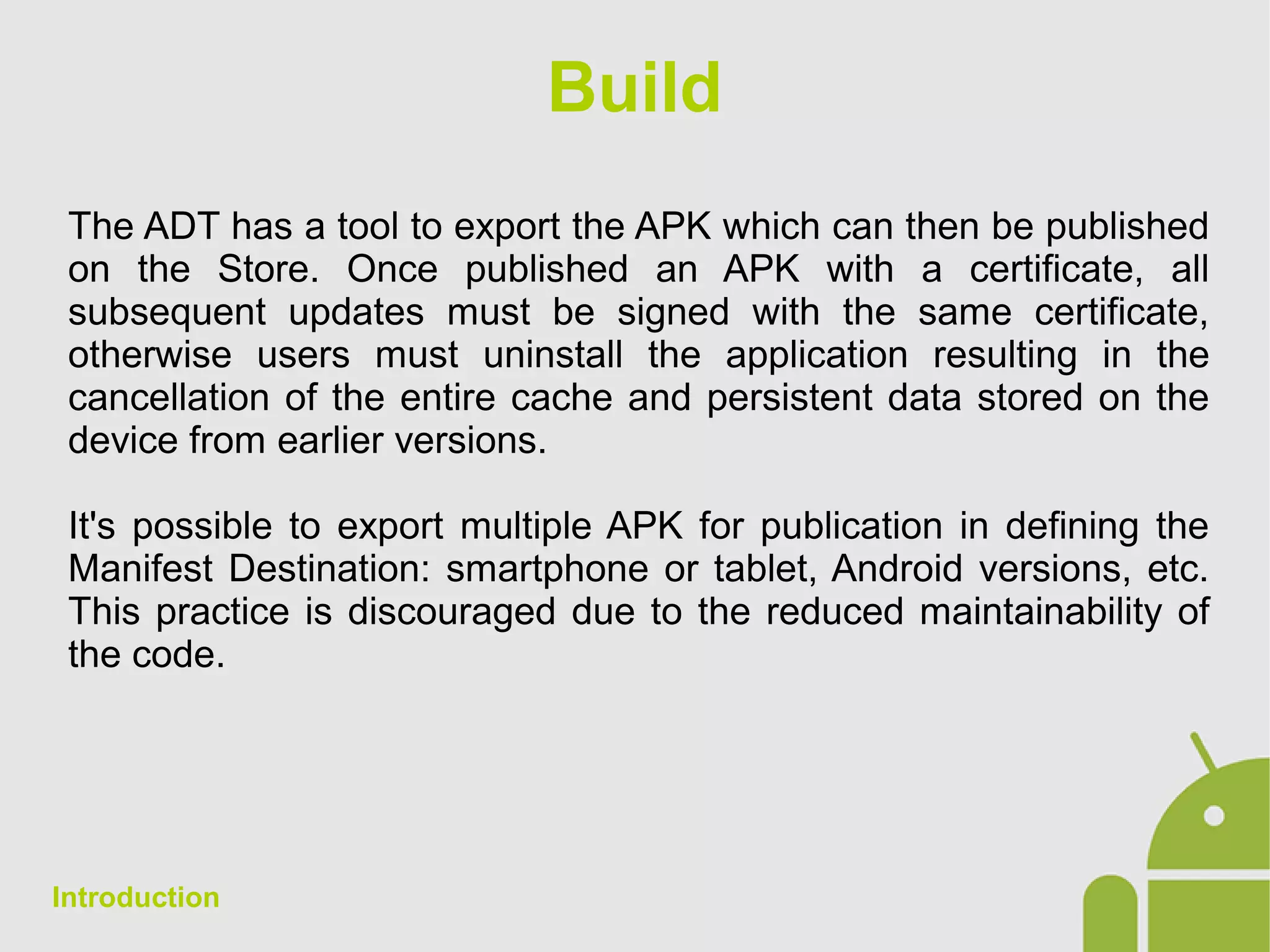 Build
The ADT has a tool to export the APK which can then be published
on the Store. Once published an APK with a certificate, all
subsequent updates must be signed with the same certificate,
otherwise users must uninstall the application resulting in the
cancellation of the entire cache and persistent data stored on the
device from earlier versions.
It's possible to export multiple APK for publication in defining the
Manifest Destination: smartphone or tablet, Android versions, etc.
This practice is discouraged due to the reduced maintainability of
the code.
Introduction
 