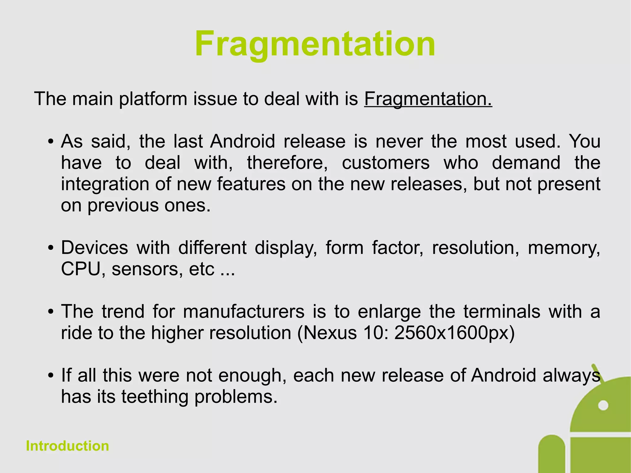 Fragmentation
The main platform issue to deal with is Fragmentation.
● As said, the last Android release is never the most used. You
have to deal with, therefore, customers who demand the
integration of new features on the new releases, but not present
on previous ones.
● Devices with different display, form factor, resolution, memory,
CPU, sensors, etc ...
● The trend for manufacturers is to enlarge the terminals with a
ride to the higher resolution (Nexus 10: 2560x1600px)
● If all this were not enough, each new release of Android always
has its teething problems.
Introduction
 