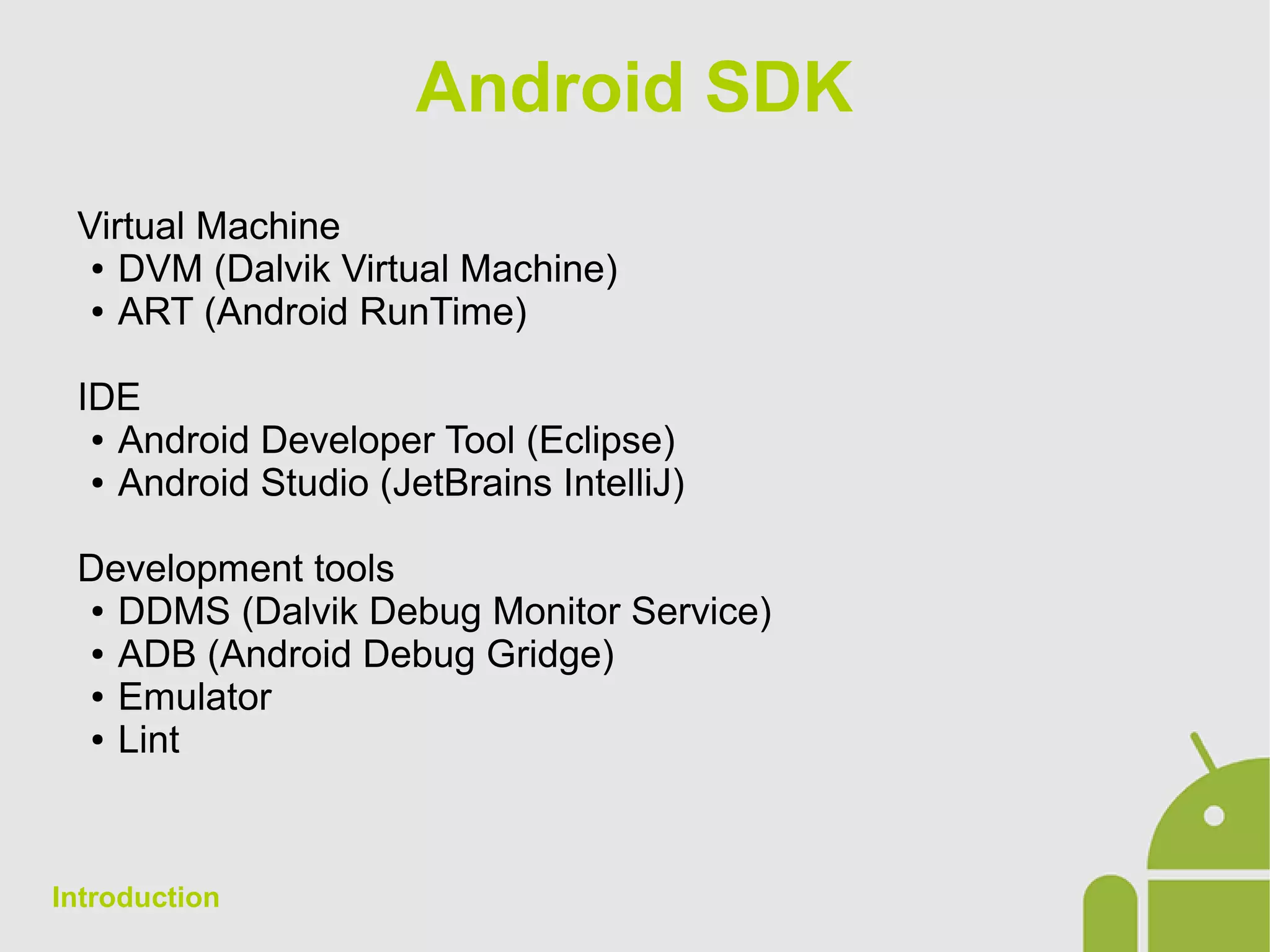 Android SDK
Virtual Machine
● DVM (Dalvik Virtual Machine)
● ART (Android RunTime)
IDE
● Android Developer Tool (Eclipse)
● Android Studio (JetBrains IntelliJ)
Development tools
● DDMS (Dalvik Debug Monitor Service)
● ADB (Android Debug Gridge)
● Emulator
● Lint
Introduction
 