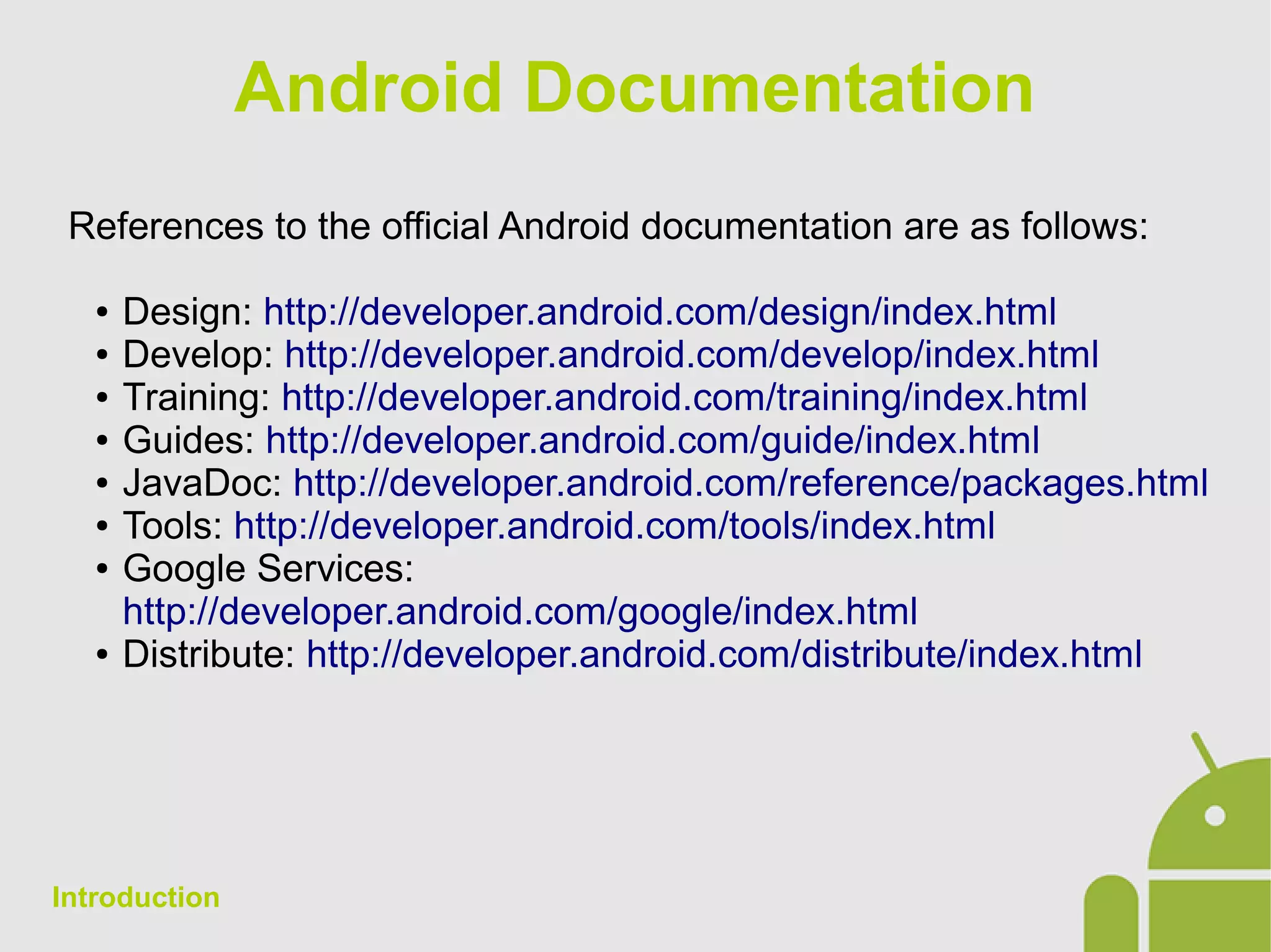 Android Documentation
References to the official Android documentation are as follows:
● Design: http://developer.android.com/design/index.html
● Develop: http://developer.android.com/develop/index.html
● Training: http://developer.android.com/training/index.html
● Guides: http://developer.android.com/guide/index.html
● JavaDoc: http://developer.android.com/reference/packages.html
● Tools: http://developer.android.com/tools/index.html
● Google Services:
http://developer.android.com/google/index.html
● Distribute: http://developer.android.com/distribute/index.html
Introduction
 