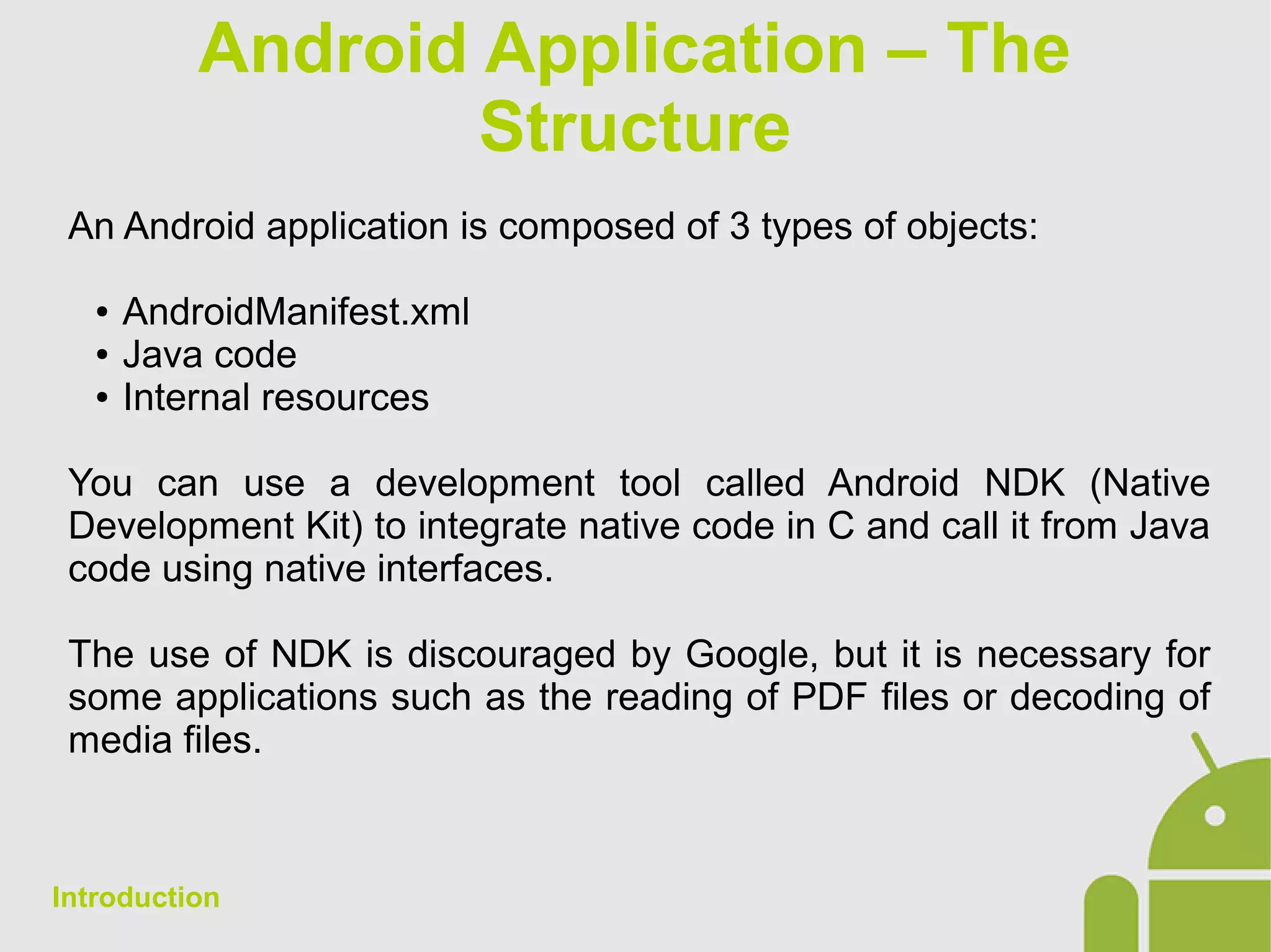 Android Application – The
Structure
An Android application is composed of 3 types of objects:
● AndroidManifest.xml
● Java code
● Internal resources
You can use a development tool called Android NDK (Native
Development Kit) to integrate native code in C and call it from Java
code using native interfaces.
The use of NDK is discouraged by Google, but it is necessary for
some applications such as the reading of PDF files or decoding of
media files.
Introduction
 