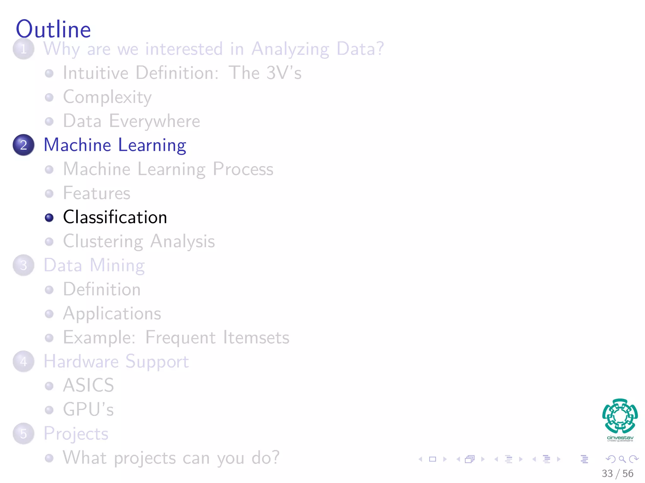 Outline
1 Why are we interested in Analyzing Data?
Intuitive Deﬁnition: The 3V’s
Complexity
Data Everywhere
2 Machine Learning
Machine Learning Process
Features
Classiﬁcation
Clustering Analysis
3 Data Mining
Deﬁnition
Applications
Example: Frequent Itemsets
4 Hardware Support
ASICS
GPU’s
5 Projects
What projects can you do?
33 / 56
 