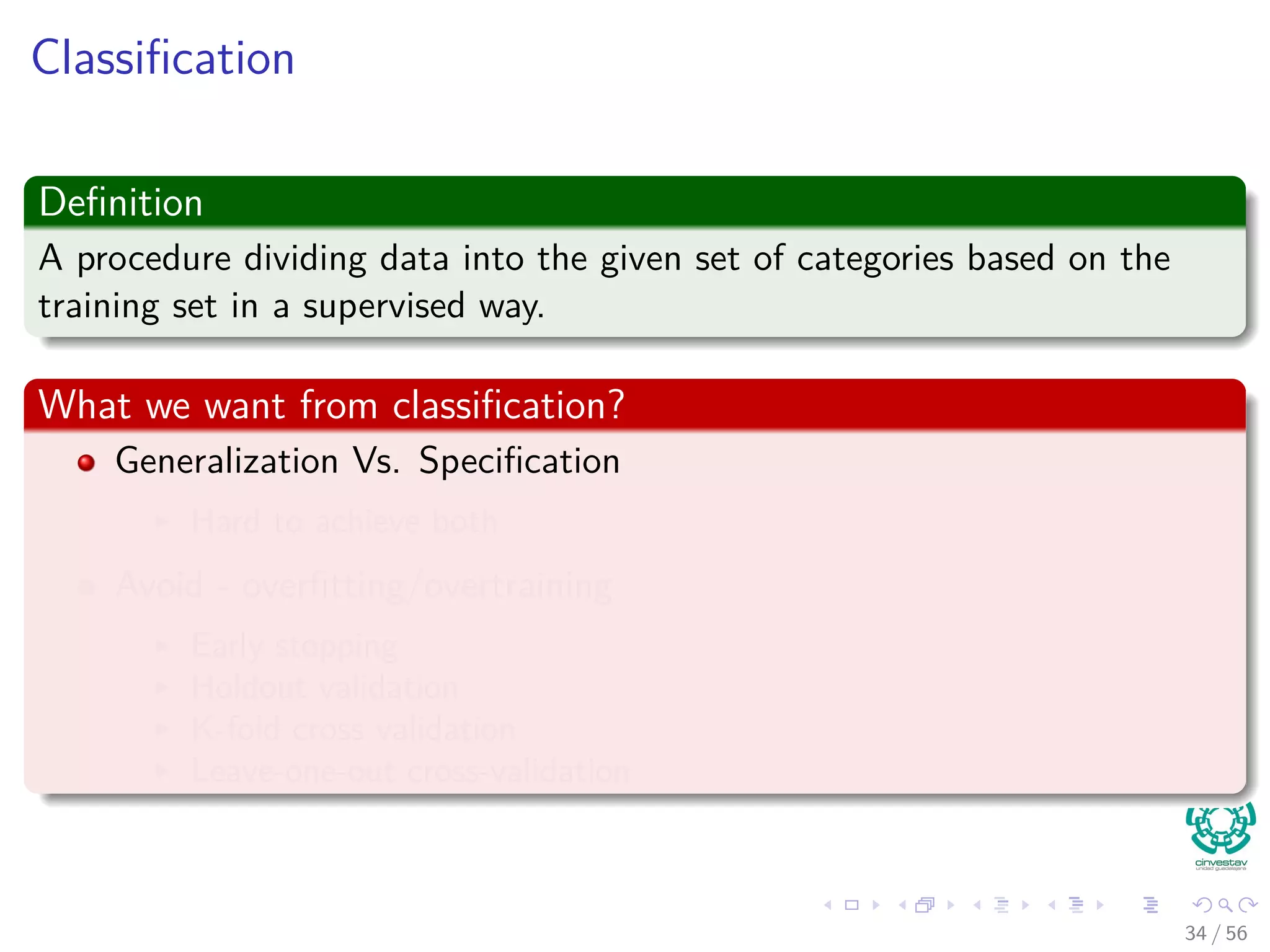 Classiﬁcation
Deﬁnition
A procedure dividing data into the given set of categories based on the
training set in a supervised way.
What we want from classiﬁcation?
Generalization Vs. Speciﬁcation
Hard to achieve both
Avoid - overﬁtting/overtraining
Early stopping
Holdout validation
K-fold cross validation
Leave-one-out cross-validation
34 / 56
 