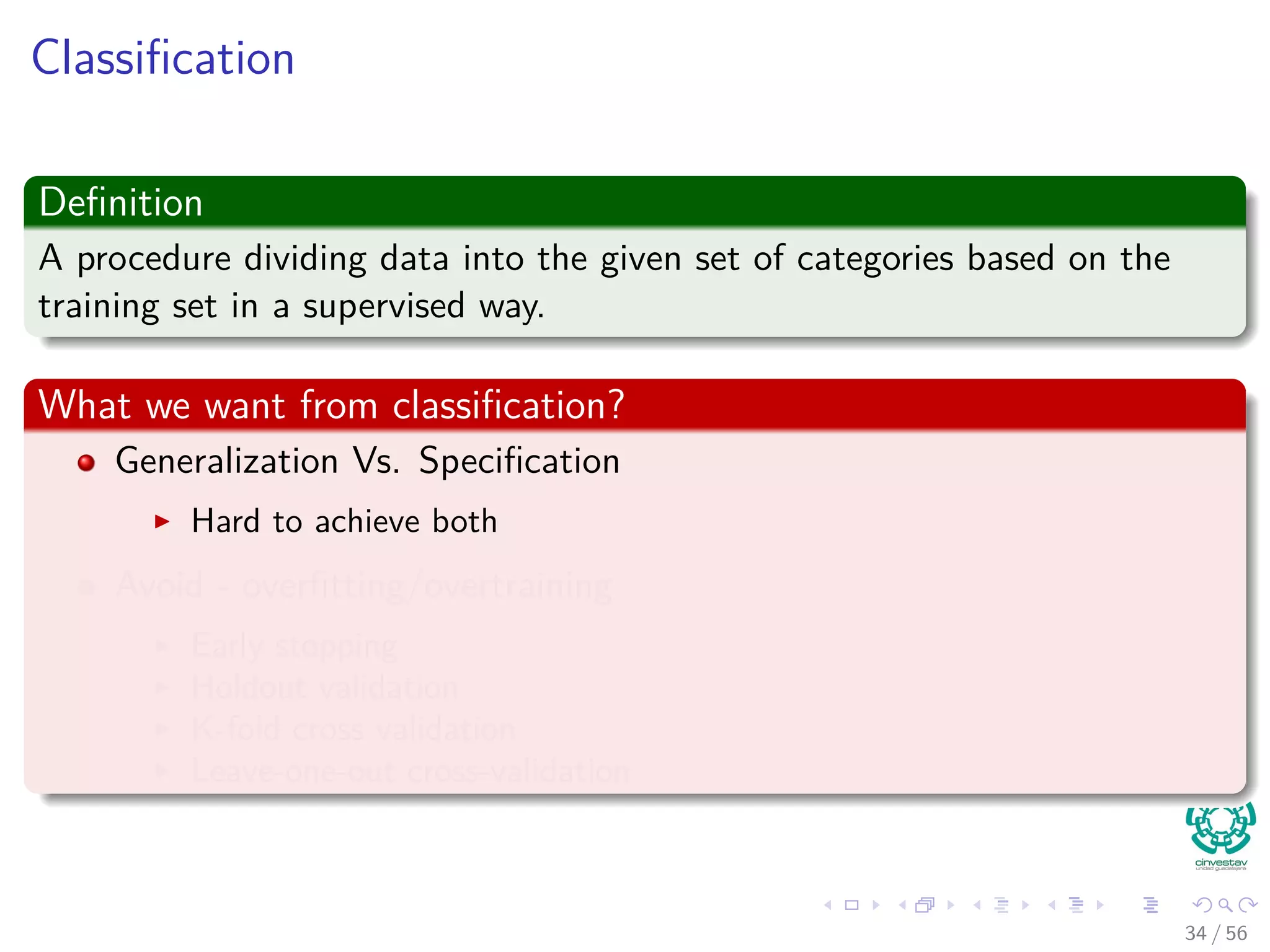 Classiﬁcation
Deﬁnition
A procedure dividing data into the given set of categories based on the
training set in a supervised way.
What we want from classiﬁcation?
Generalization Vs. Speciﬁcation
Hard to achieve both
Avoid - overﬁtting/overtraining
Early stopping
Holdout validation
K-fold cross validation
Leave-one-out cross-validation
34 / 56
 