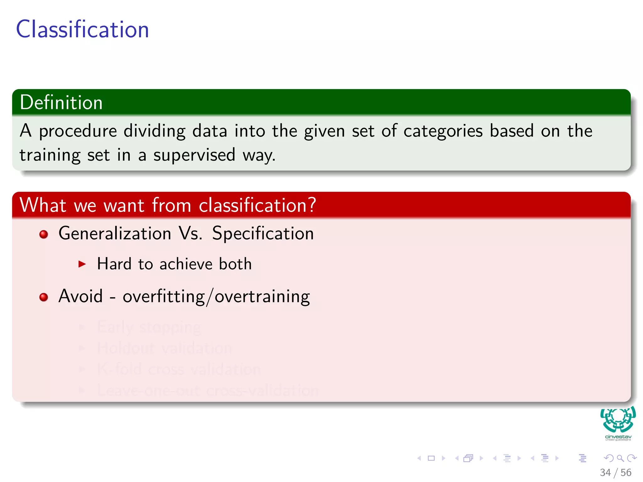 Classiﬁcation
Deﬁnition
A procedure dividing data into the given set of categories based on the
training set in a supervised way.
What we want from classiﬁcation?
Generalization Vs. Speciﬁcation
Hard to achieve both
Avoid - overﬁtting/overtraining
Early stopping
Holdout validation
K-fold cross validation
Leave-one-out cross-validation
34 / 56
 