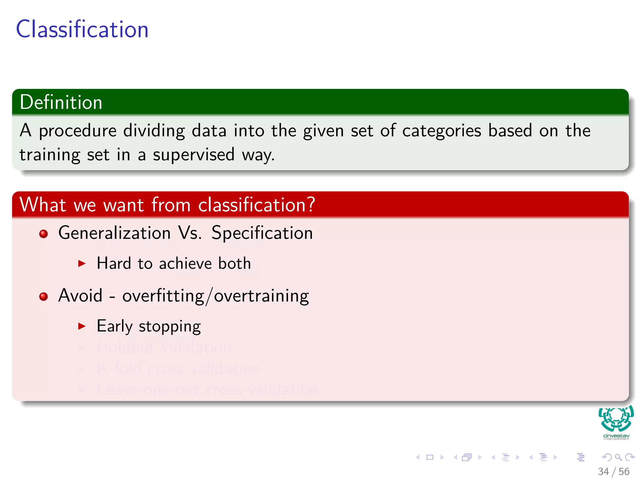 Classiﬁcation
Deﬁnition
A procedure dividing data into the given set of categories based on the
training set in a supervised way.
What we want from classiﬁcation?
Generalization Vs. Speciﬁcation
Hard to achieve both
Avoid - overﬁtting/overtraining
Early stopping
Holdout validation
K-fold cross validation
Leave-one-out cross-validation
34 / 56
 
