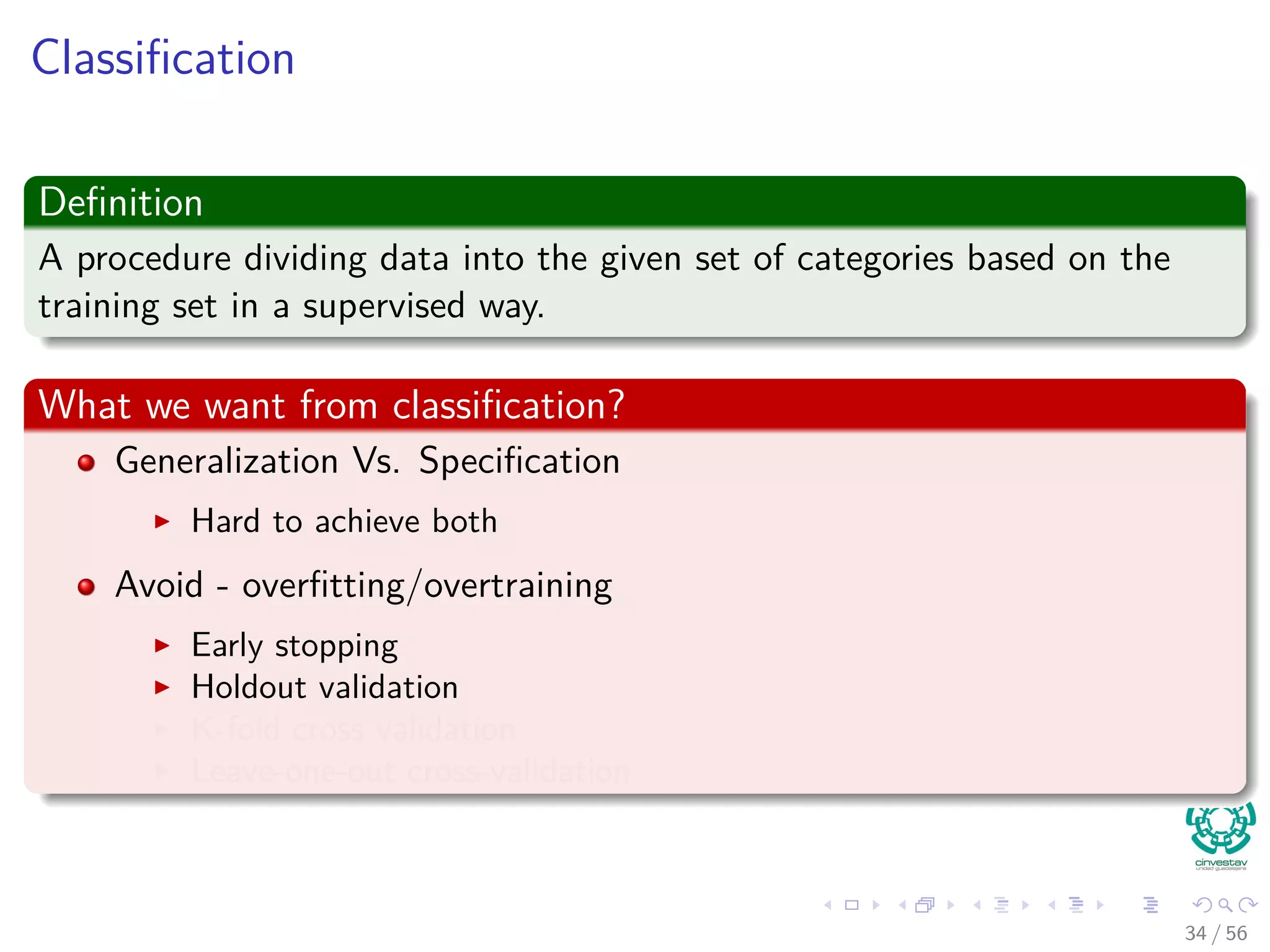 Classiﬁcation
Deﬁnition
A procedure dividing data into the given set of categories based on the
training set in a supervised way.
What we want from classiﬁcation?
Generalization Vs. Speciﬁcation
Hard to achieve both
Avoid - overﬁtting/overtraining
Early stopping
Holdout validation
K-fold cross validation
Leave-one-out cross-validation
34 / 56
 