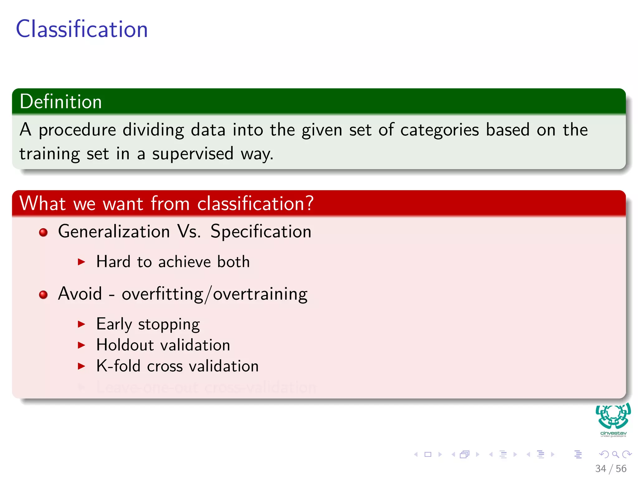 Classiﬁcation
Deﬁnition
A procedure dividing data into the given set of categories based on the
training set in a supervised way.
What we want from classiﬁcation?
Generalization Vs. Speciﬁcation
Hard to achieve both
Avoid - overﬁtting/overtraining
Early stopping
Holdout validation
K-fold cross validation
Leave-one-out cross-validation
34 / 56
 