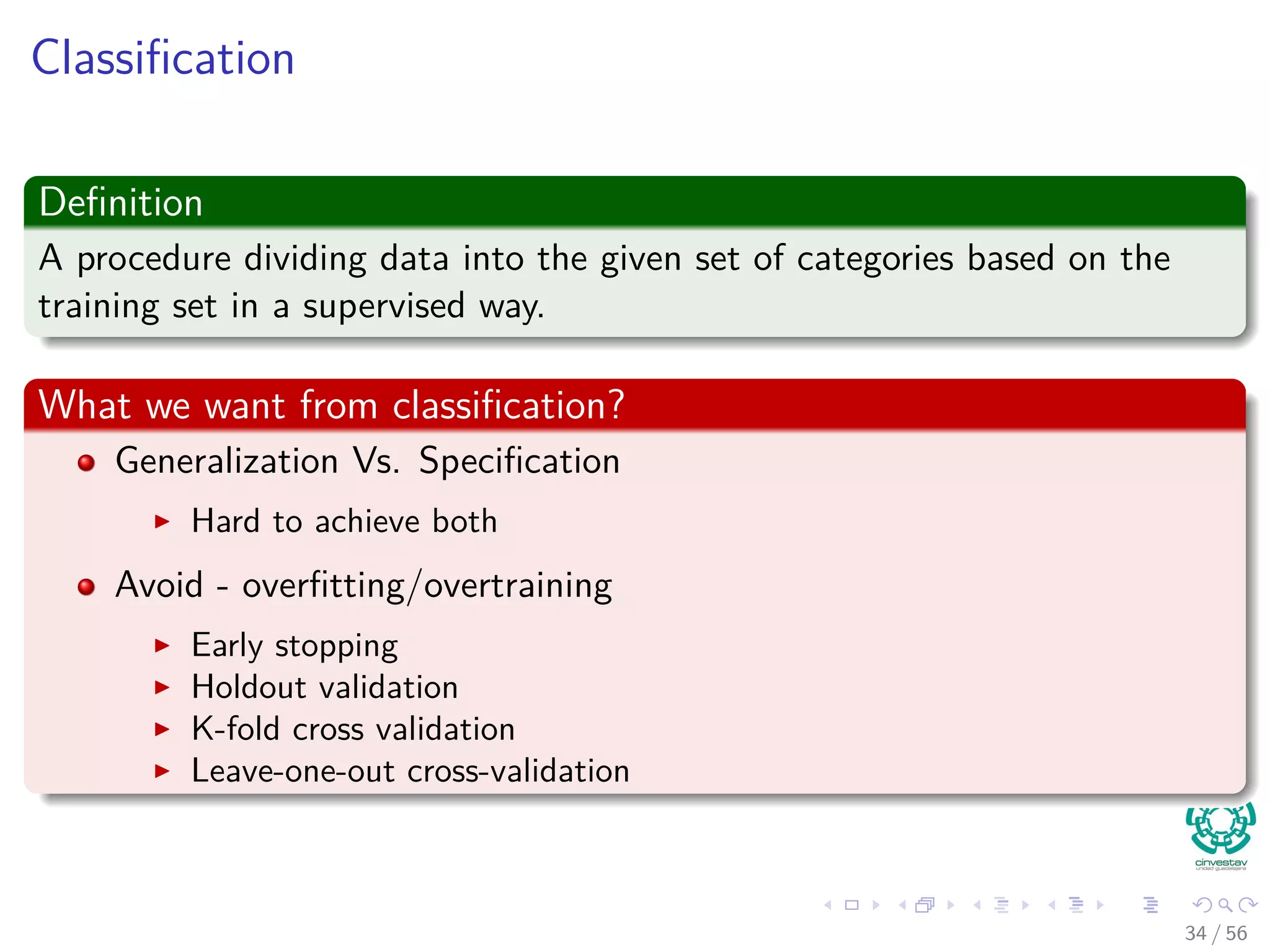 Classiﬁcation
Deﬁnition
A procedure dividing data into the given set of categories based on the
training set in a supervised way.
What we want from classiﬁcation?
Generalization Vs. Speciﬁcation
Hard to achieve both
Avoid - overﬁtting/overtraining
Early stopping
Holdout validation
K-fold cross validation
Leave-one-out cross-validation
34 / 56
 