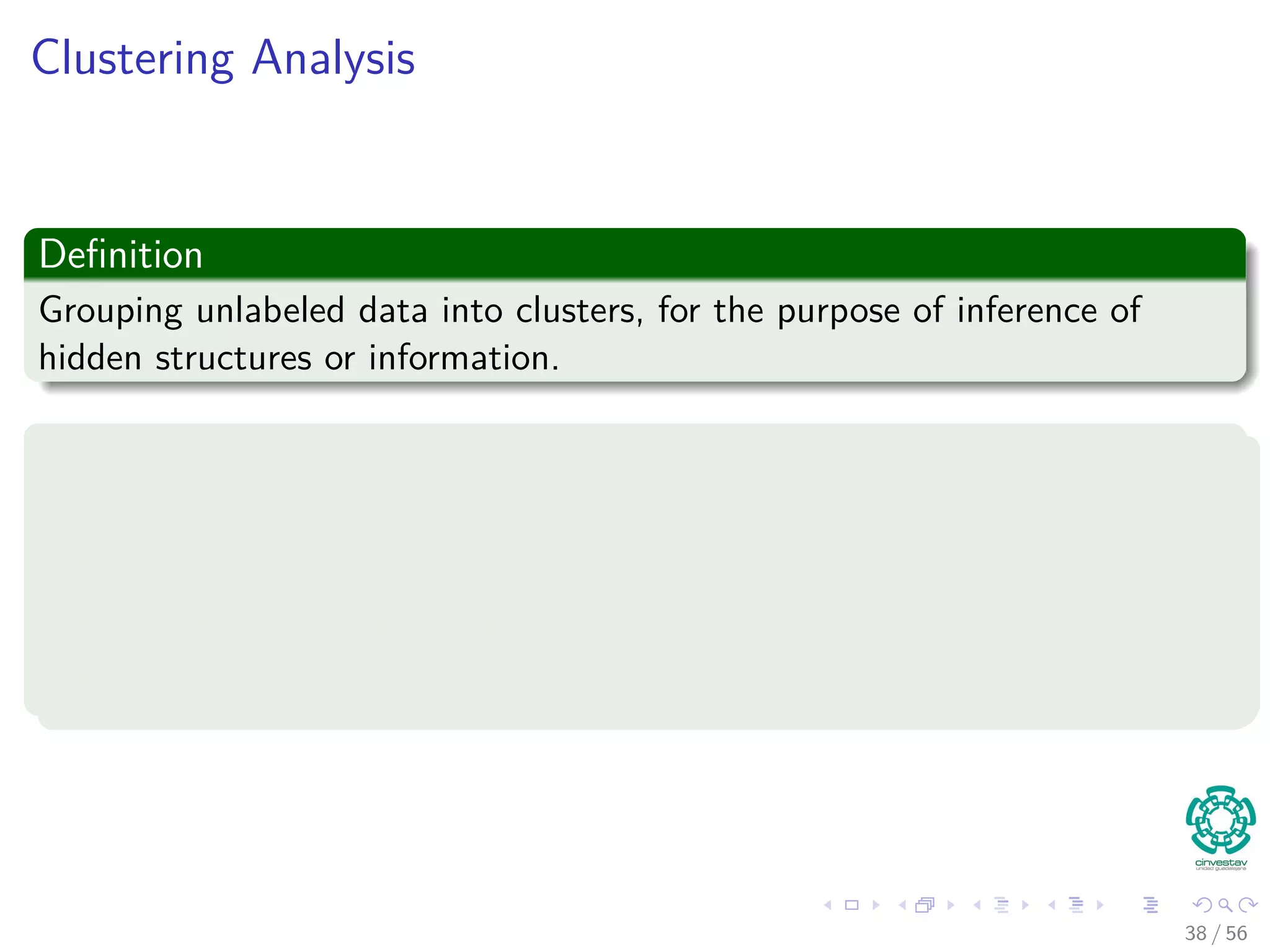 Clustering Analysis
Deﬁnition
Grouping unlabeled data into clusters, for the purpose of inference of
hidden structures or information.
Using, for example
Dissimilarity measurement
Angle : Inner product, . . .
Non-metric : Rank, Intensity, . . .
Distance : Euclidean (l2), Manhattan(l1), . . .
38 / 56
 