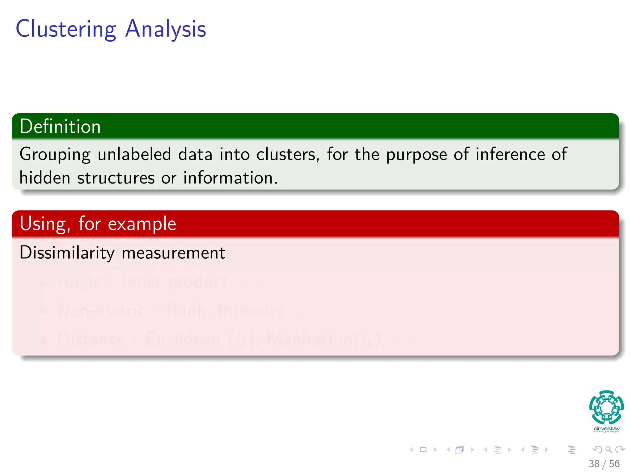 Clustering Analysis
Deﬁnition
Grouping unlabeled data into clusters, for the purpose of inference of
hidden structures or information.
Using, for example
Dissimilarity measurement
Angle : Inner product, . . .
Non-metric : Rank, Intensity, . . .
Distance : Euclidean (l2), Manhattan(l1), . . .
38 / 56
 