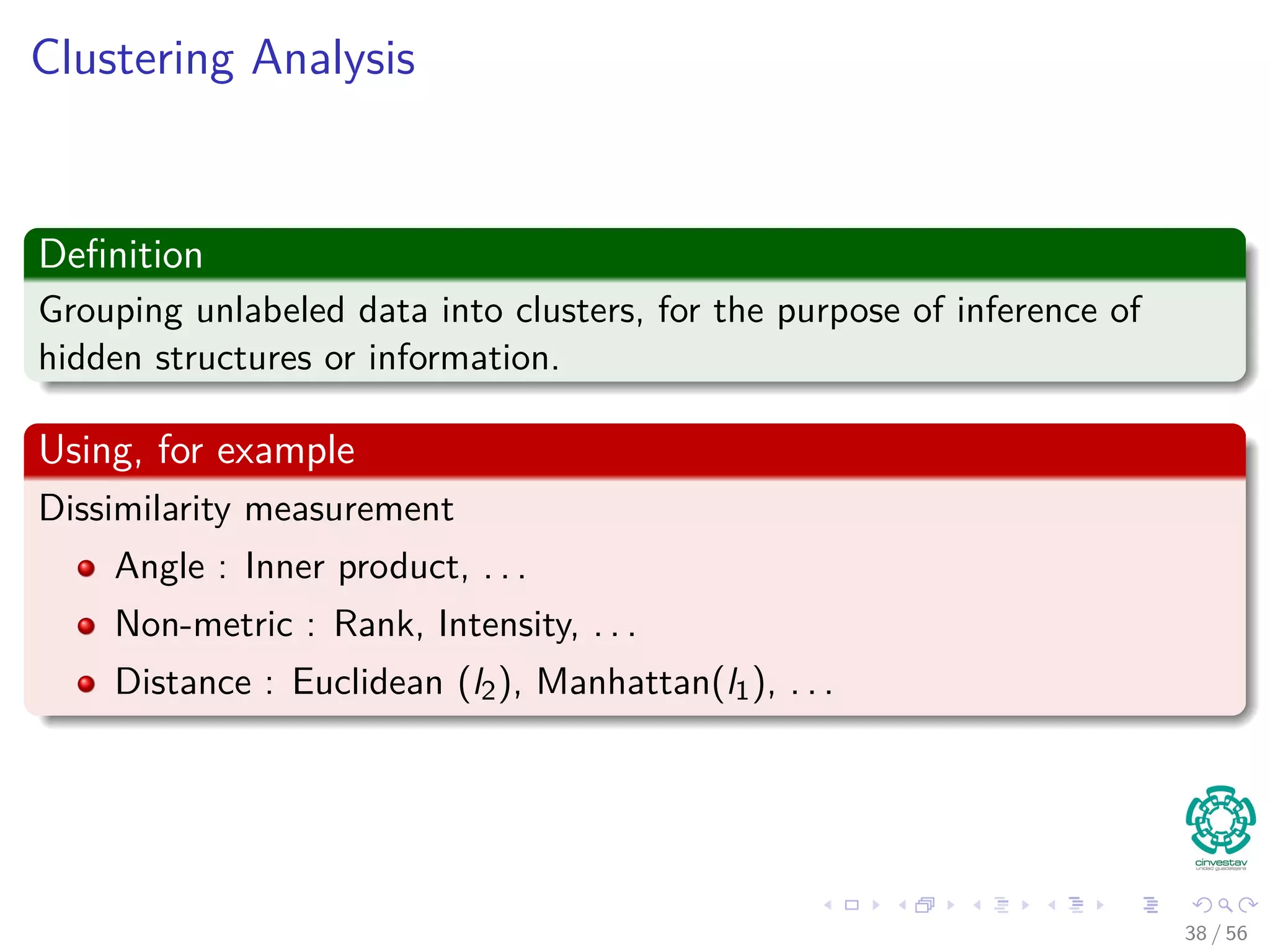 Clustering Analysis
Deﬁnition
Grouping unlabeled data into clusters, for the purpose of inference of
hidden structures or information.
Using, for example
Dissimilarity measurement
Angle : Inner product, . . .
Non-metric : Rank, Intensity, . . .
Distance : Euclidean (l2), Manhattan(l1), . . .
38 / 56
 