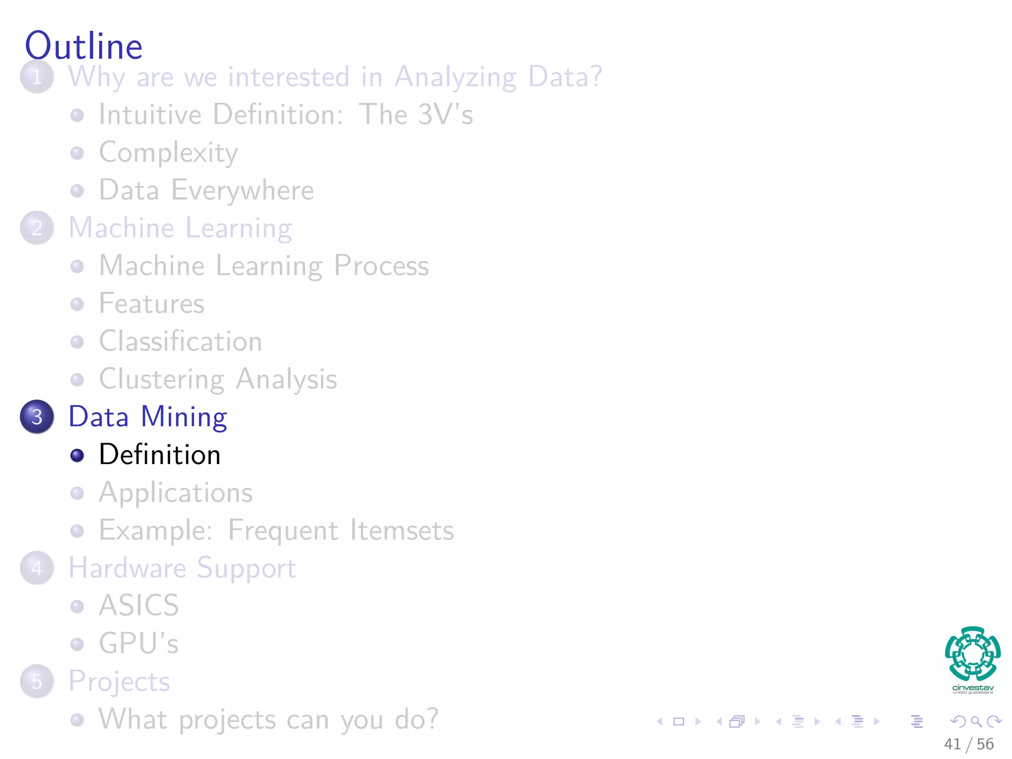 Outline
1 Why are we interested in Analyzing Data?
Intuitive Deﬁnition: The 3V’s
Complexity
Data Everywhere
2 Machine Learning
Machine Learning Process
Features
Classiﬁcation
Clustering Analysis
3 Data Mining
Deﬁnition
Applications
Example: Frequent Itemsets
4 Hardware Support
ASICS
GPU’s
5 Projects
What projects can you do?
41 / 56
 