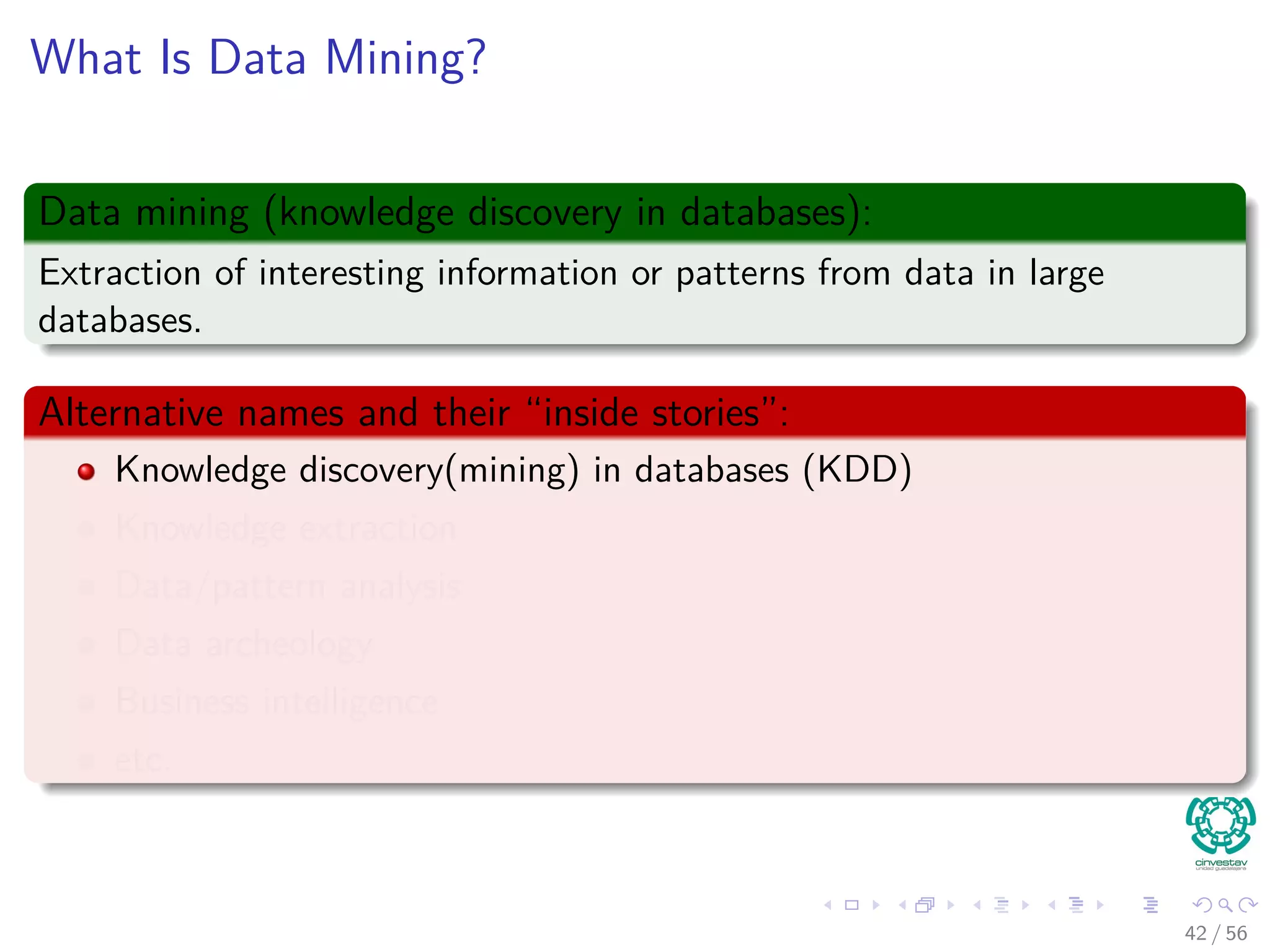 What Is Data Mining?
Data mining (knowledge discovery in databases):
Extraction of interesting information or patterns from data in large
databases.
Alternative names and their “inside stories”:
Knowledge discovery(mining) in databases (KDD)
Knowledge extraction
Data/pattern analysis
Data archeology
Business intelligence
etc.
42 / 56
 