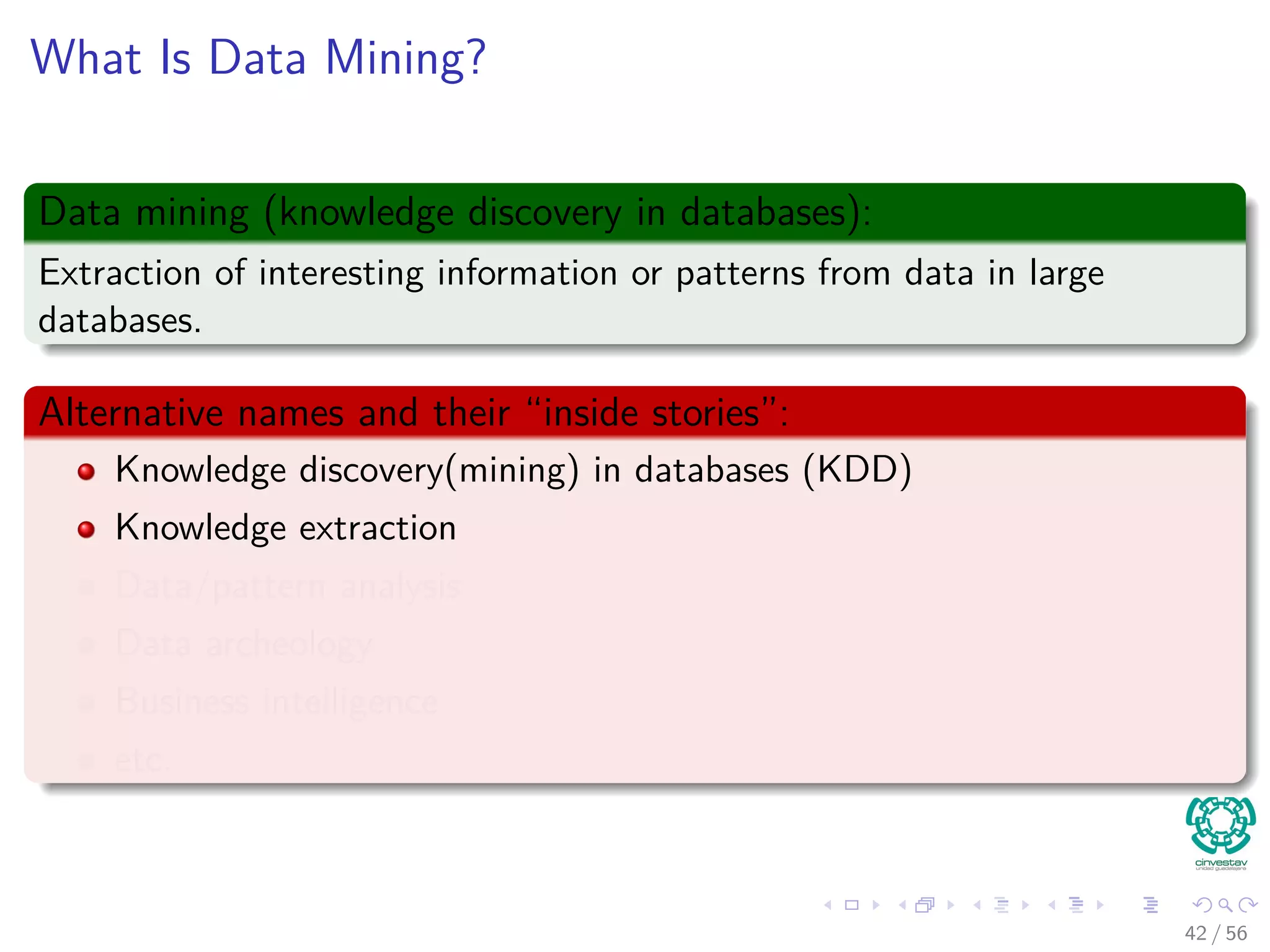 What Is Data Mining?
Data mining (knowledge discovery in databases):
Extraction of interesting information or patterns from data in large
databases.
Alternative names and their “inside stories”:
Knowledge discovery(mining) in databases (KDD)
Knowledge extraction
Data/pattern analysis
Data archeology
Business intelligence
etc.
42 / 56
 