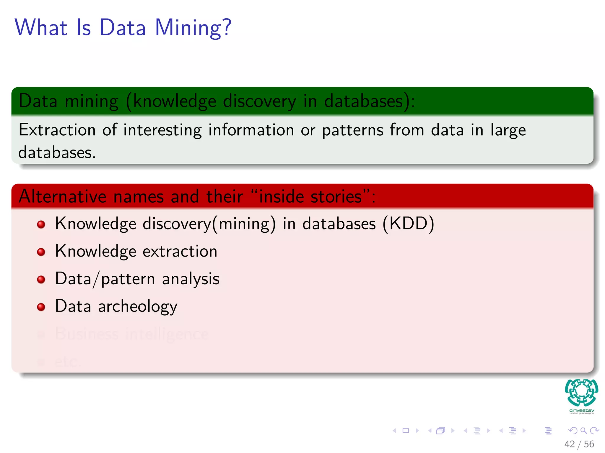 What Is Data Mining?
Data mining (knowledge discovery in databases):
Extraction of interesting information or patterns from data in large
databases.
Alternative names and their “inside stories”:
Knowledge discovery(mining) in databases (KDD)
Knowledge extraction
Data/pattern analysis
Data archeology
Business intelligence
etc.
42 / 56
 