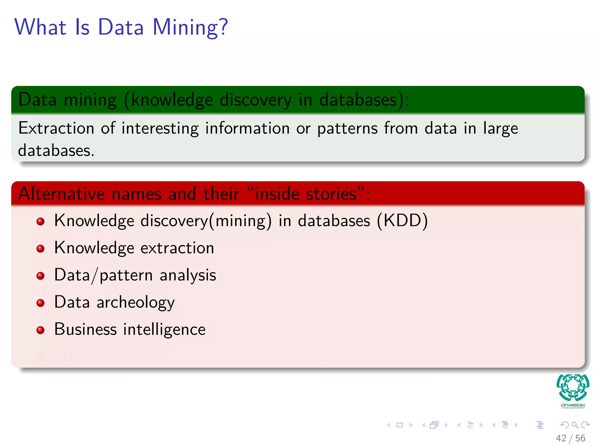 What Is Data Mining?
Data mining (knowledge discovery in databases):
Extraction of interesting information or patterns from data in large
databases.
Alternative names and their “inside stories”:
Knowledge discovery(mining) in databases (KDD)
Knowledge extraction
Data/pattern analysis
Data archeology
Business intelligence
etc.
42 / 56
 