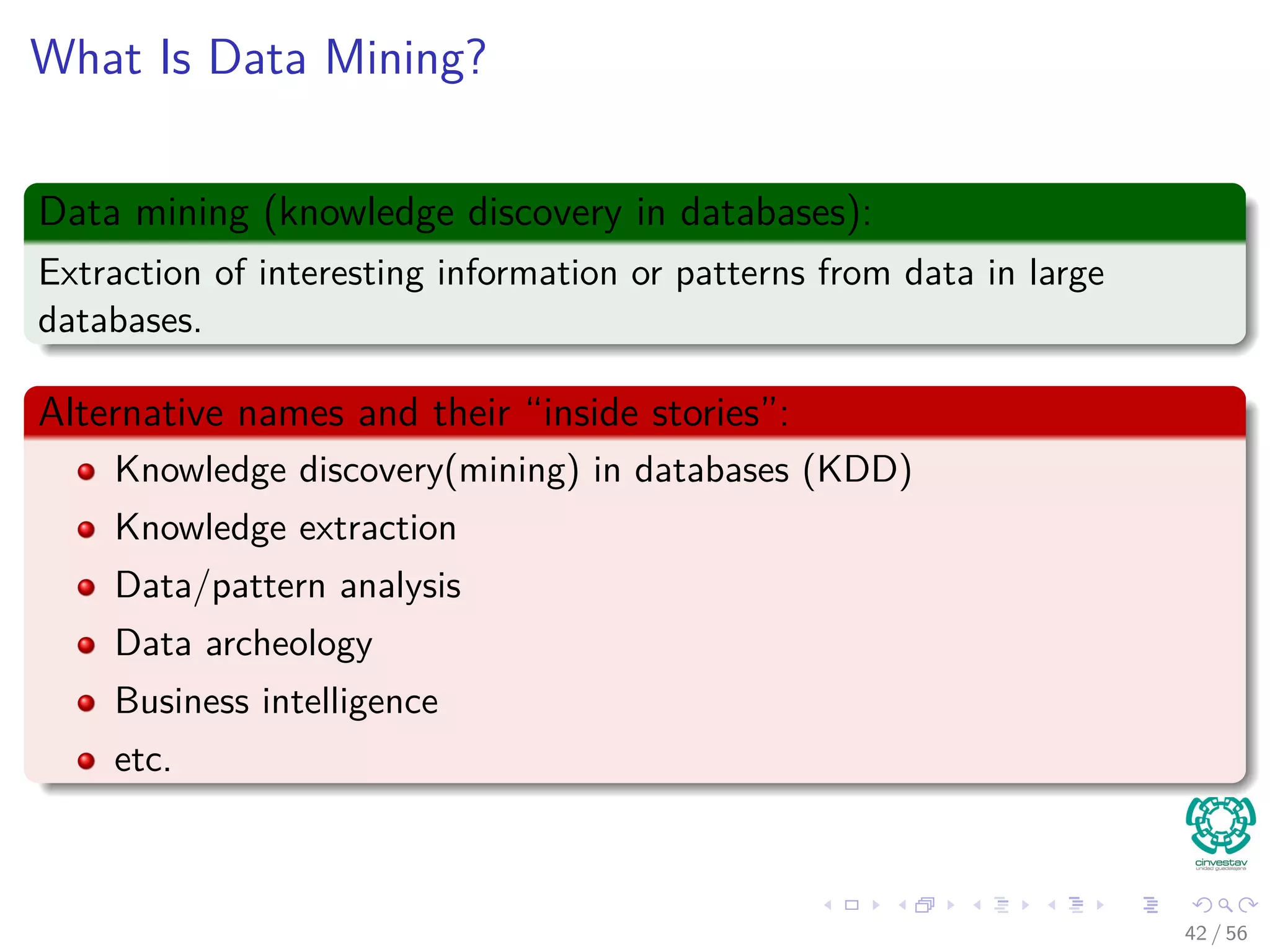 What Is Data Mining?
Data mining (knowledge discovery in databases):
Extraction of interesting information or patterns from data in large
databases.
Alternative names and their “inside stories”:
Knowledge discovery(mining) in databases (KDD)
Knowledge extraction
Data/pattern analysis
Data archeology
Business intelligence
etc.
42 / 56
 