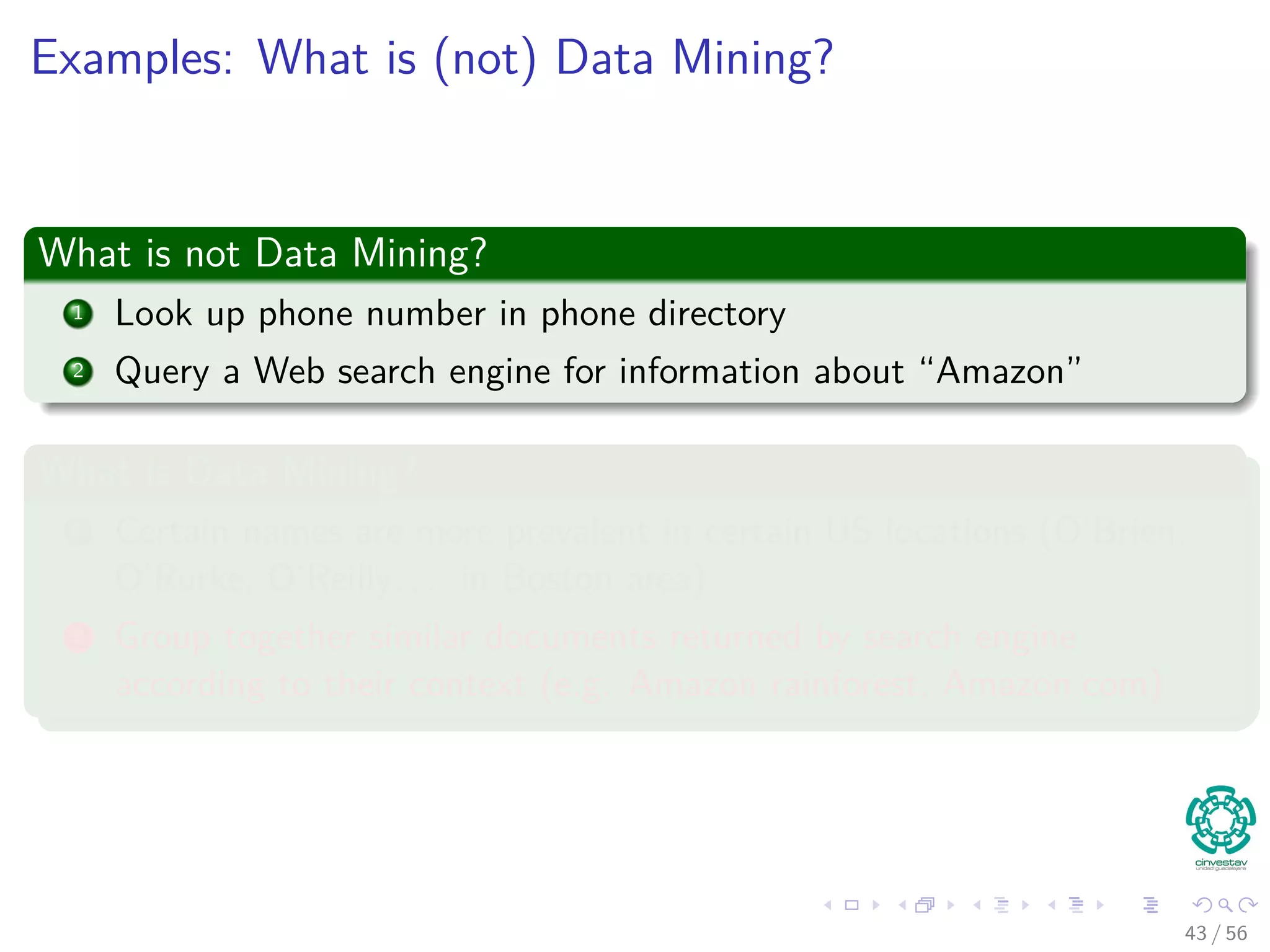 Examples: What is (not) Data Mining?
What is not Data Mining?
1 Look up phone number in phone directory
2 Query a Web search engine for information about “Amazon”
What is Data Mining?
1 Certain names are more prevalent in certain US locations (O’Brien,
O’Rurke, O’Reilly. . . in Boston area)
2 Group together similar documents returned by search engine
according to their context (e.g. Amazon rainforest, Amazon.com)
43 / 56
 