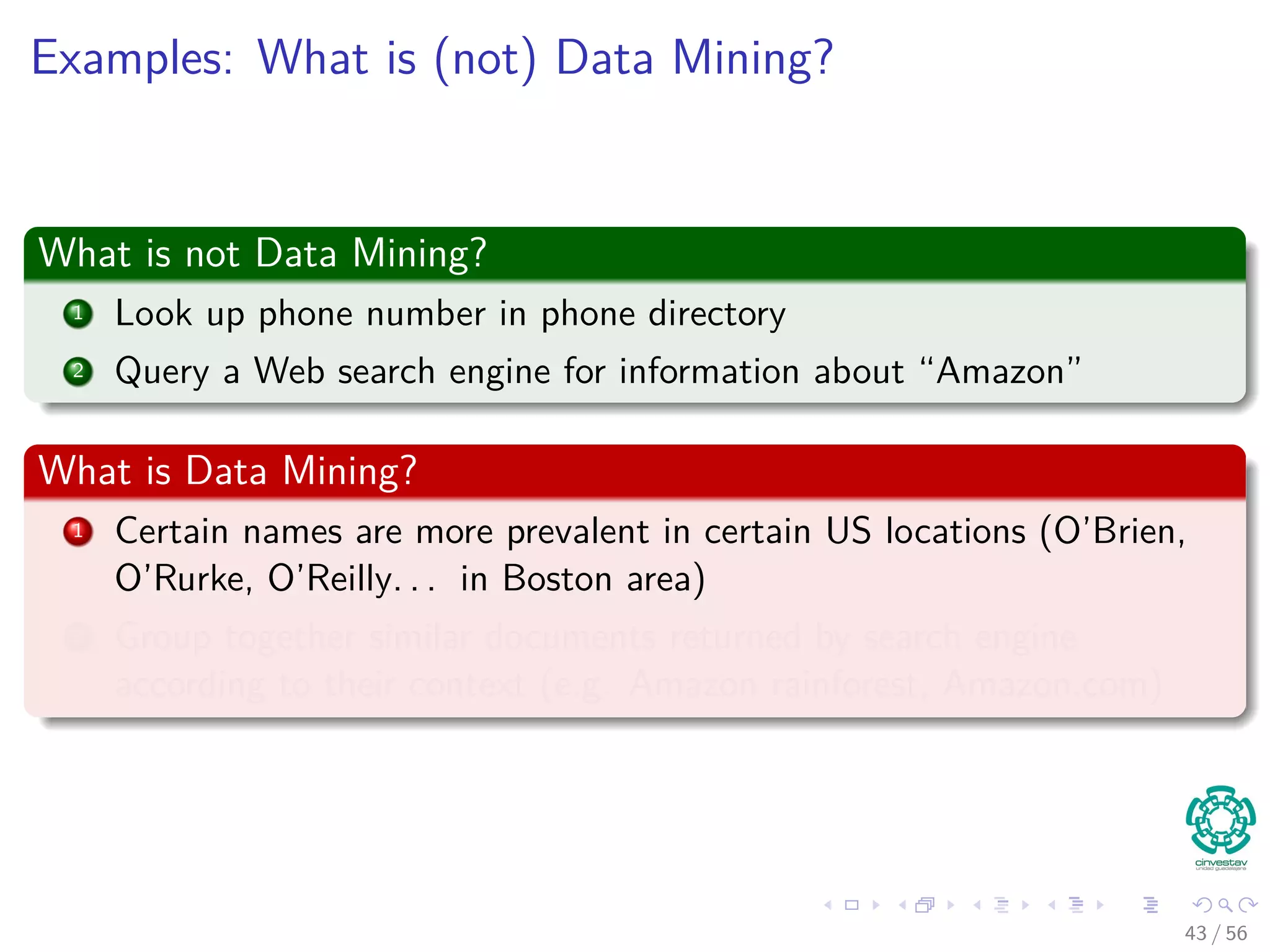 Examples: What is (not) Data Mining?
What is not Data Mining?
1 Look up phone number in phone directory
2 Query a Web search engine for information about “Amazon”
What is Data Mining?
1 Certain names are more prevalent in certain US locations (O’Brien,
O’Rurke, O’Reilly. . . in Boston area)
2 Group together similar documents returned by search engine
according to their context (e.g. Amazon rainforest, Amazon.com)
43 / 56
 