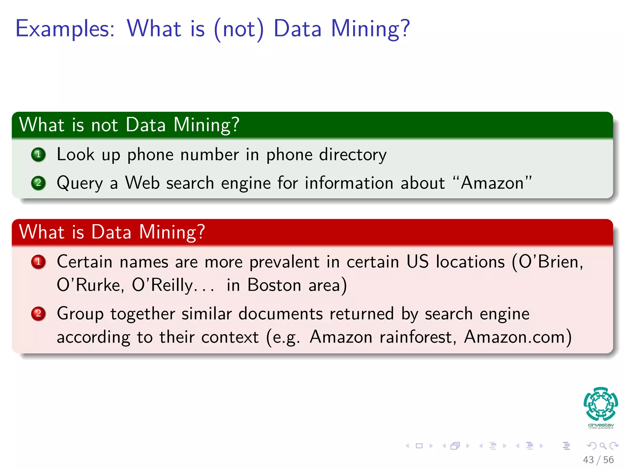 Examples: What is (not) Data Mining?
What is not Data Mining?
1 Look up phone number in phone directory
2 Query a Web search engine for information about “Amazon”
What is Data Mining?
1 Certain names are more prevalent in certain US locations (O’Brien,
O’Rurke, O’Reilly. . . in Boston area)
2 Group together similar documents returned by search engine
according to their context (e.g. Amazon rainforest, Amazon.com)
43 / 56
 