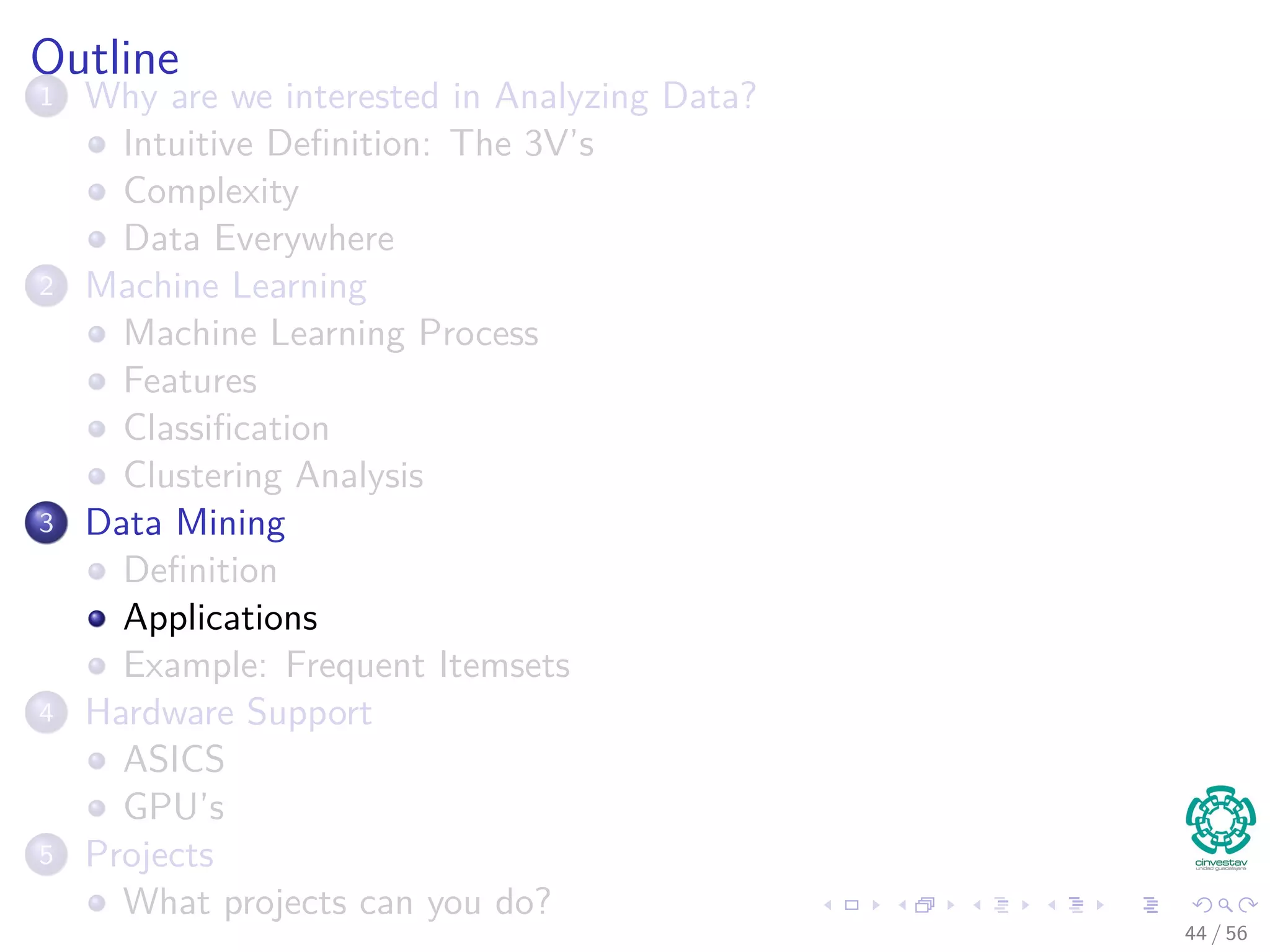 Outline
1 Why are we interested in Analyzing Data?
Intuitive Deﬁnition: The 3V’s
Complexity
Data Everywhere
2 Machine Learning
Machine Learning Process
Features
Classiﬁcation
Clustering Analysis
3 Data Mining
Deﬁnition
Applications
Example: Frequent Itemsets
4 Hardware Support
ASICS
GPU’s
5 Projects
What projects can you do?
44 / 56
 