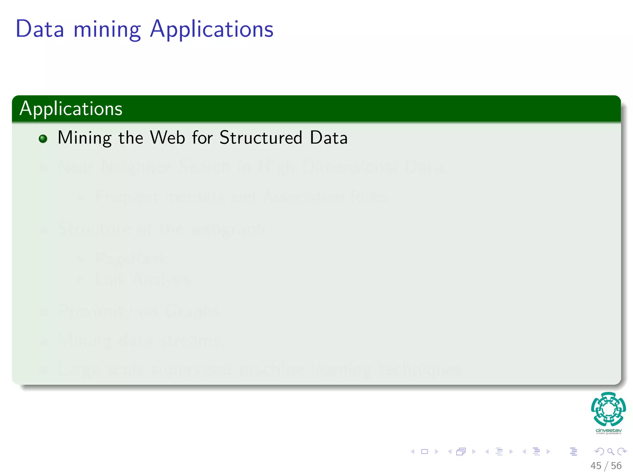 Data mining Applications
Applications
Mining the Web for Structured Data
Near Neighbor Search in High Dimensional Data.
Frequent itemsets and Association Rules
Structure of the webgraph
PageRank
Link Analysis
Proximity on Graphs
Mining data streams.
Large scale supervised machine learning techniques.
45 / 56
 
