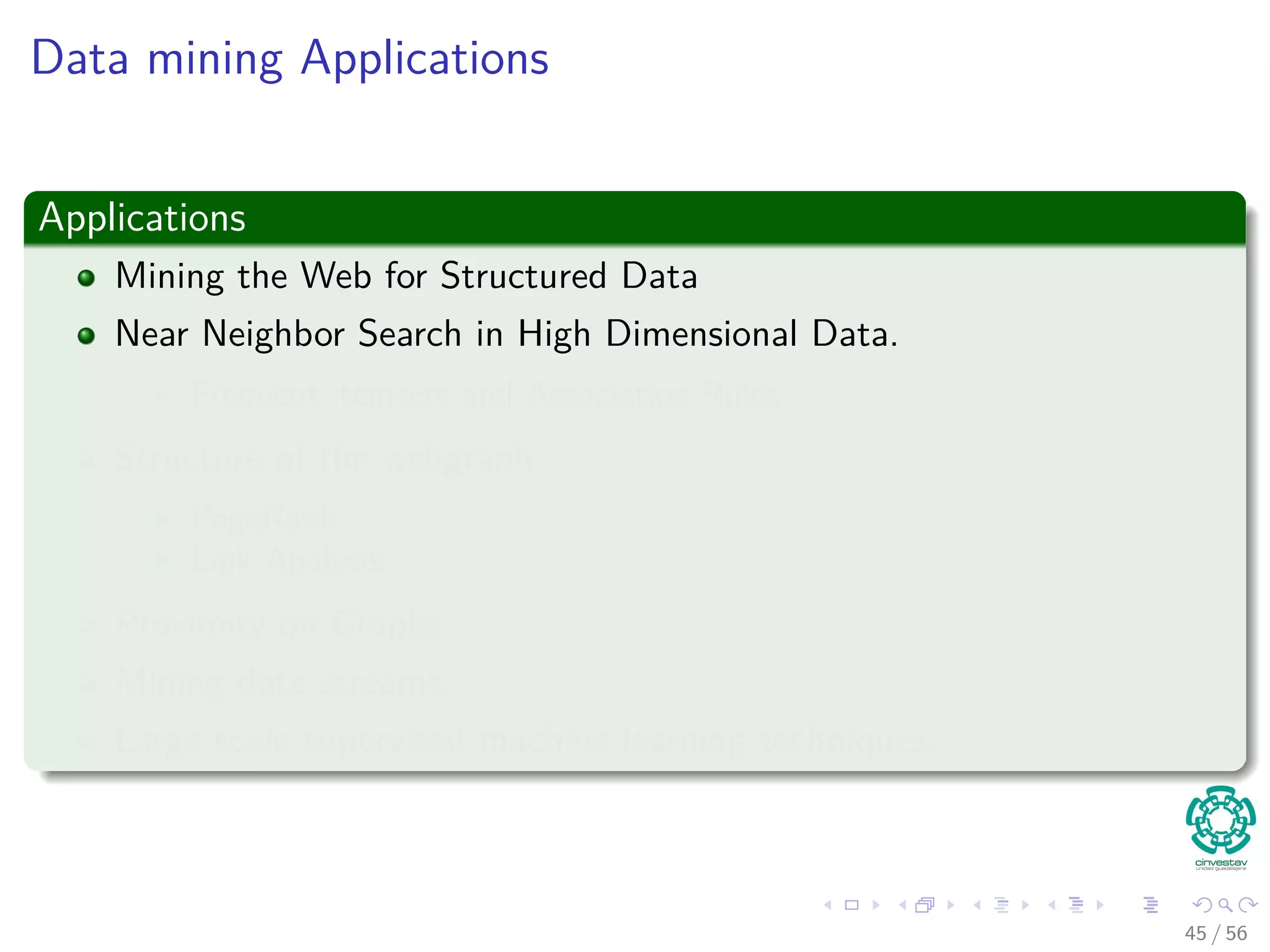 Data mining Applications
Applications
Mining the Web for Structured Data
Near Neighbor Search in High Dimensional Data.
Frequent itemsets and Association Rules
Structure of the webgraph
PageRank
Link Analysis
Proximity on Graphs
Mining data streams.
Large scale supervised machine learning techniques.
45 / 56
 