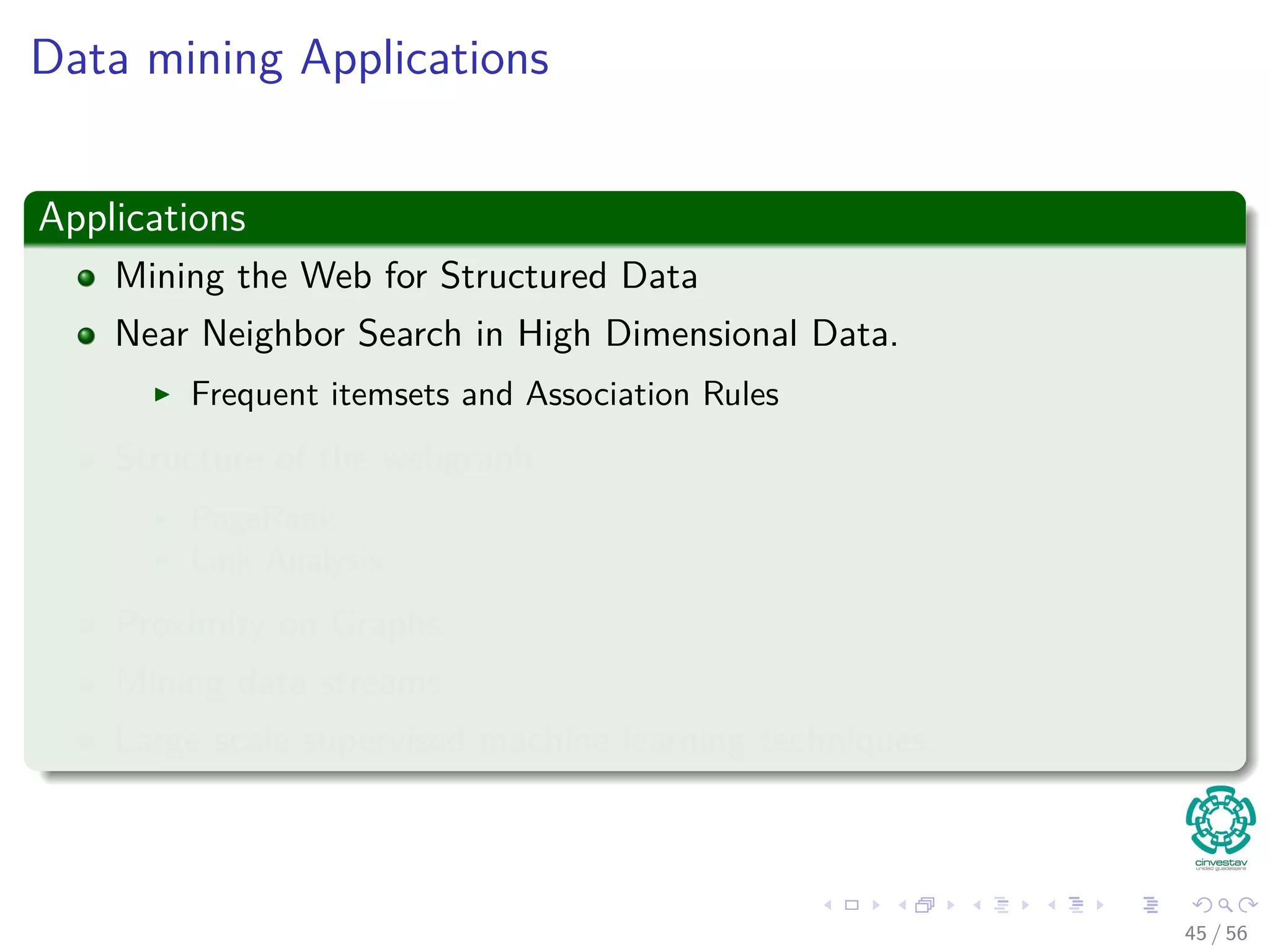 Data mining Applications
Applications
Mining the Web for Structured Data
Near Neighbor Search in High Dimensional Data.
Frequent itemsets and Association Rules
Structure of the webgraph
PageRank
Link Analysis
Proximity on Graphs
Mining data streams.
Large scale supervised machine learning techniques.
45 / 56
 