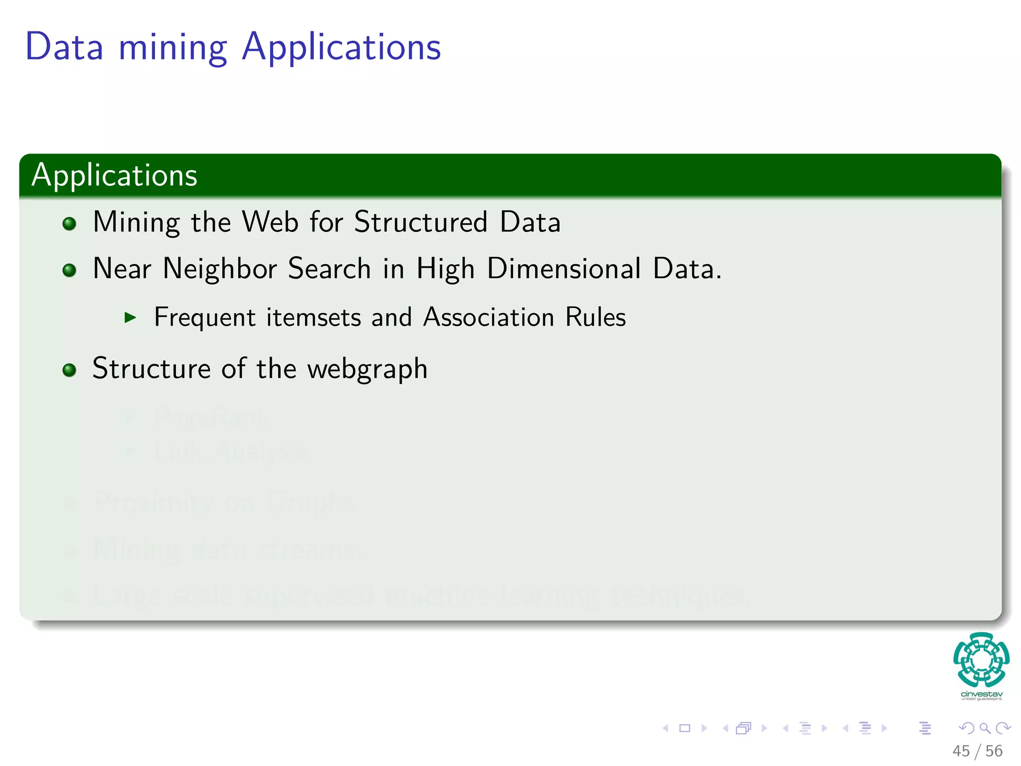 Data mining Applications
Applications
Mining the Web for Structured Data
Near Neighbor Search in High Dimensional Data.
Frequent itemsets and Association Rules
Structure of the webgraph
PageRank
Link Analysis
Proximity on Graphs
Mining data streams.
Large scale supervised machine learning techniques.
45 / 56
 