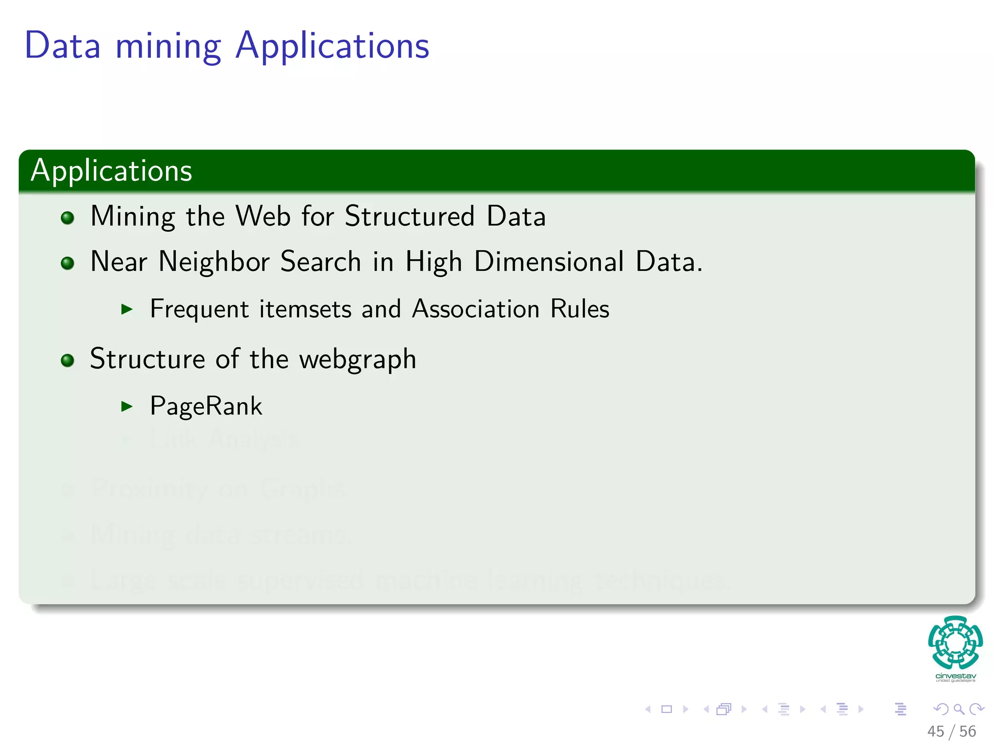 Data mining Applications
Applications
Mining the Web for Structured Data
Near Neighbor Search in High Dimensional Data.
Frequent itemsets and Association Rules
Structure of the webgraph
PageRank
Link Analysis
Proximity on Graphs
Mining data streams.
Large scale supervised machine learning techniques.
45 / 56
 