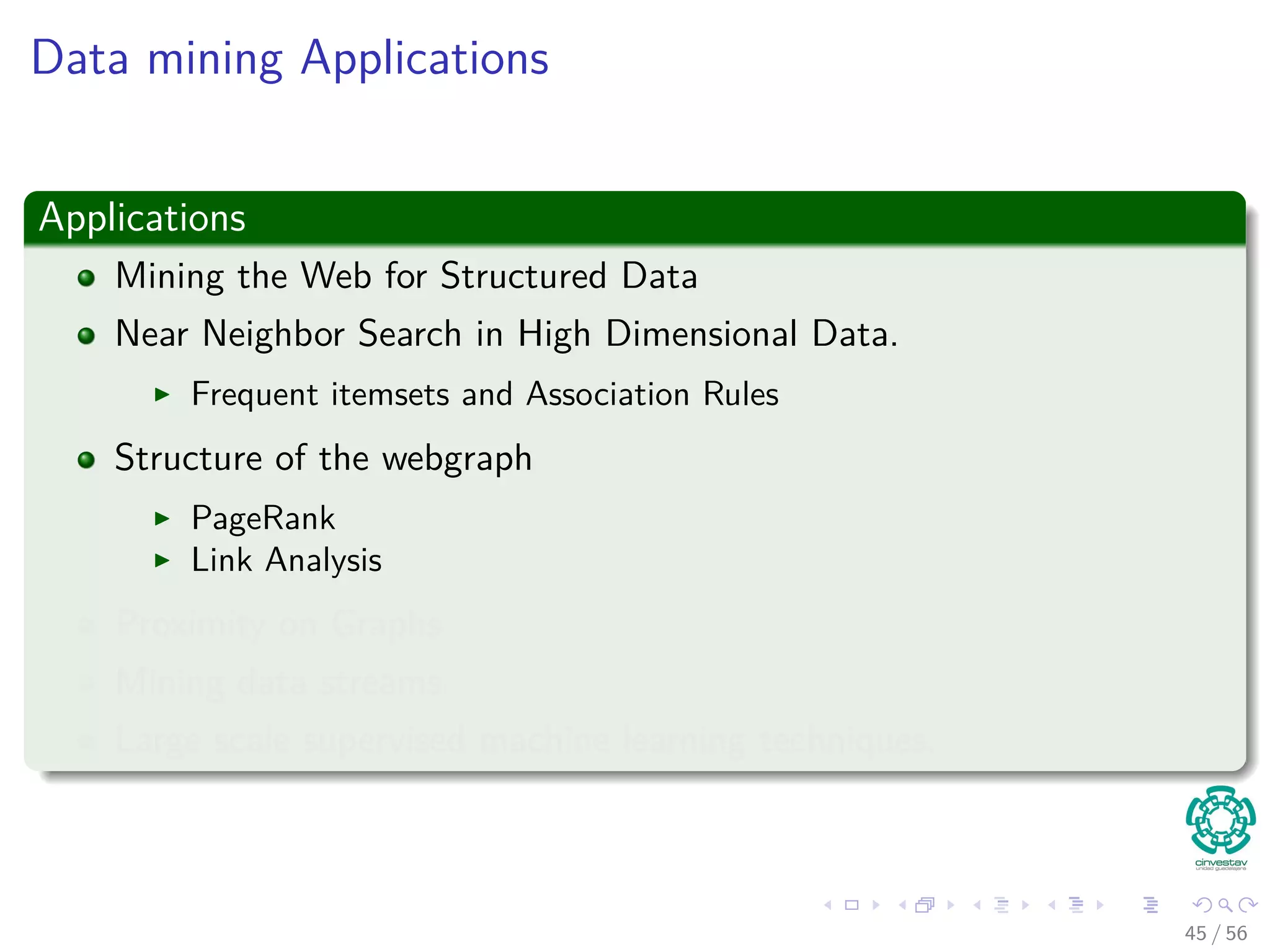 Data mining Applications
Applications
Mining the Web for Structured Data
Near Neighbor Search in High Dimensional Data.
Frequent itemsets and Association Rules
Structure of the webgraph
PageRank
Link Analysis
Proximity on Graphs
Mining data streams.
Large scale supervised machine learning techniques.
45 / 56
 