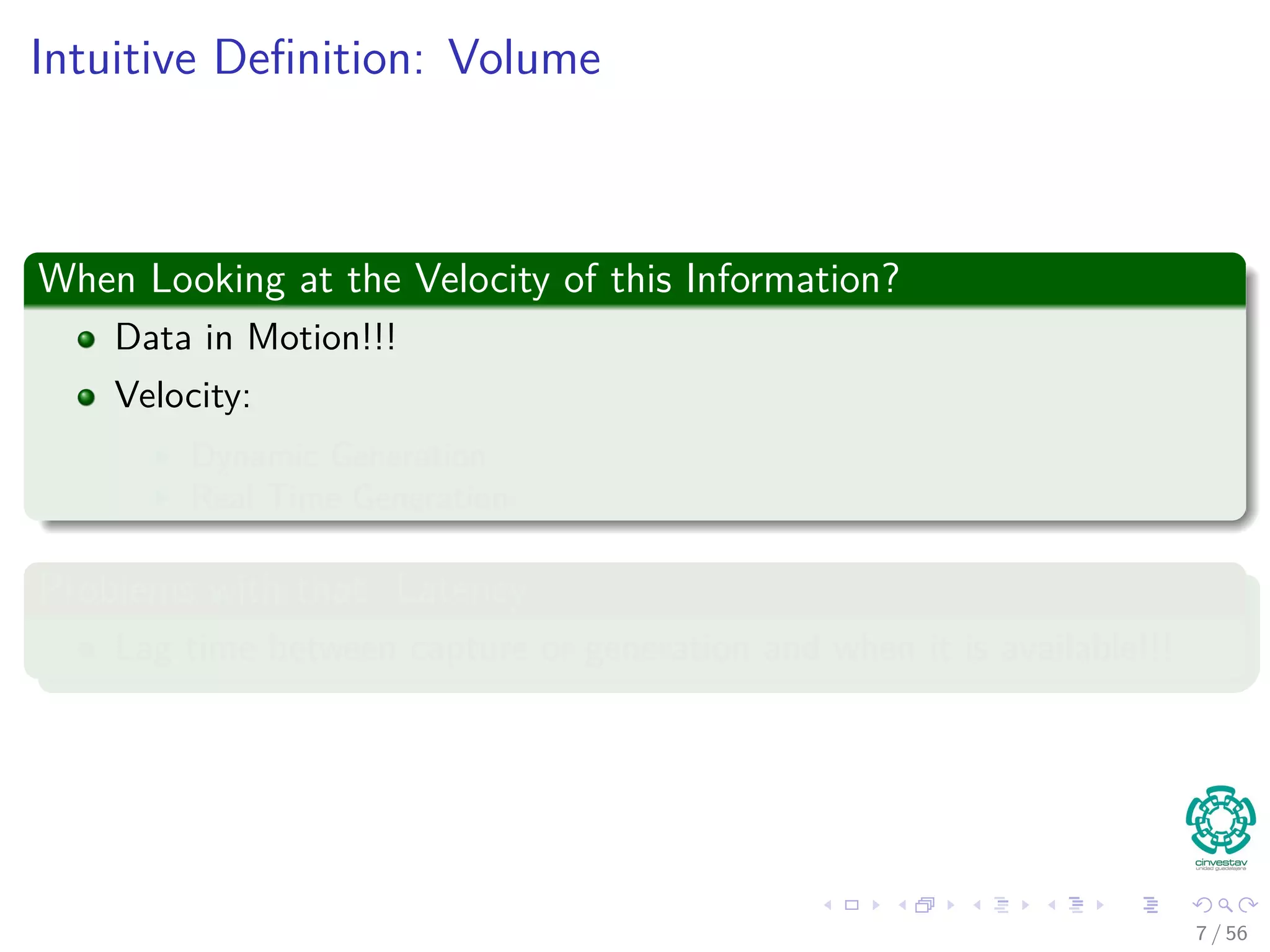 Intuitive Deﬁnition: Volume
When Looking at the Velocity of this Information?
Data in Motion!!!
Velocity:
Dynamic Generation
Real Time Generation
Problems with that: Latency
Lag time between capture or generation and when it is available!!!
7 / 56
 