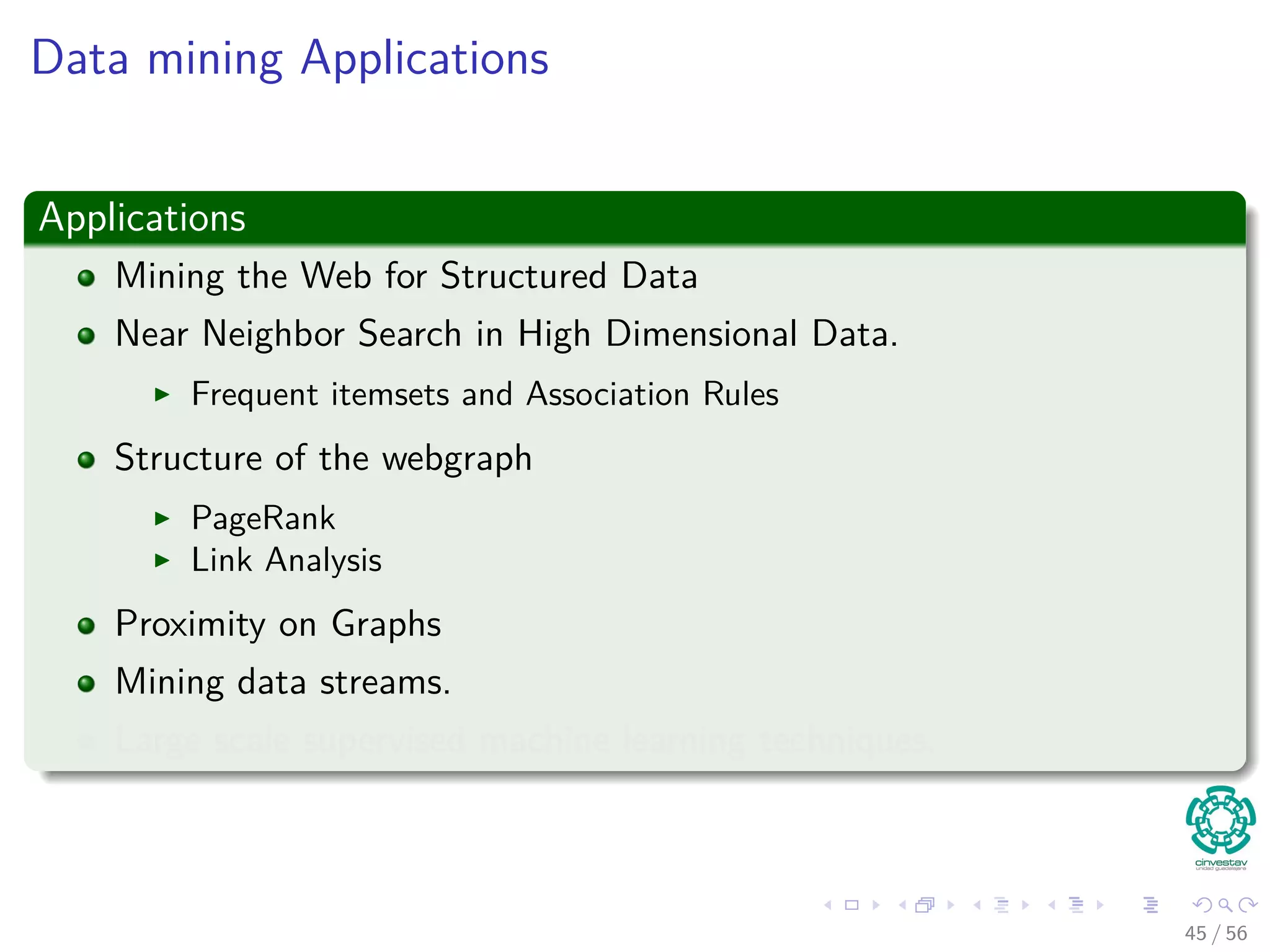 Data mining Applications
Applications
Mining the Web for Structured Data
Near Neighbor Search in High Dimensional Data.
Frequent itemsets and Association Rules
Structure of the webgraph
PageRank
Link Analysis
Proximity on Graphs
Mining data streams.
Large scale supervised machine learning techniques.
45 / 56
 