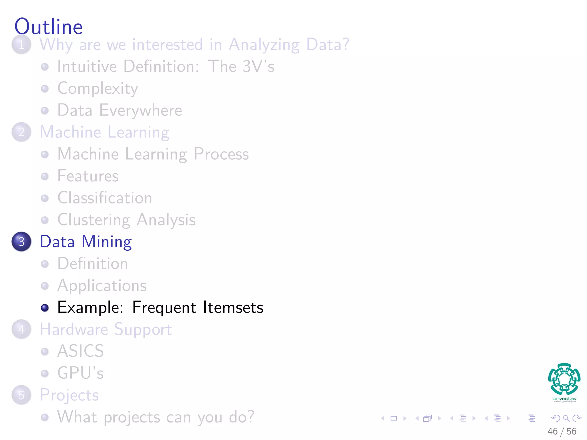 Outline
1 Why are we interested in Analyzing Data?
Intuitive Deﬁnition: The 3V’s
Complexity
Data Everywhere
2 Machine Learning
Machine Learning Process
Features
Classiﬁcation
Clustering Analysis
3 Data Mining
Deﬁnition
Applications
Example: Frequent Itemsets
4 Hardware Support
ASICS
GPU’s
5 Projects
What projects can you do?
46 / 56
 