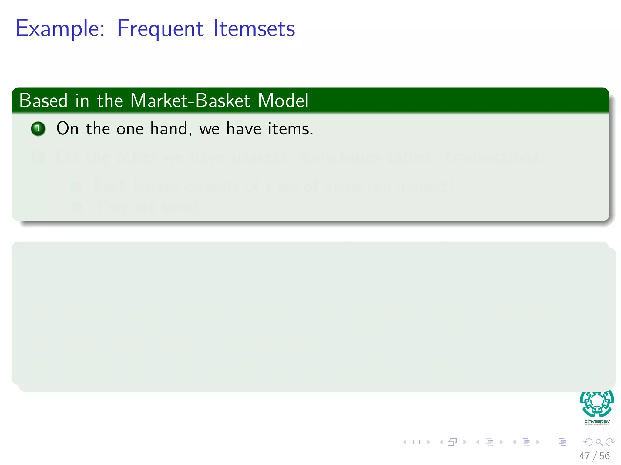 Example: Frequent Itemsets
Based in the Market-Basket Model
1 On the one hand, we have items.
2 On the other we have baskets, sometimes called “transactions.”
1 Each basket consists of a set of items (an itemset)
2 They are small.
Examples
1 {Cat, and, dog, bites}
2 {Yahoo, news, claims, cat, dog, and, produced, viable, oﬀspring}
3 {Cat, killer, likely, is, a, big, dog}
4 {Professional, free, advice, on, dog, training, puppy}
47 / 56
 