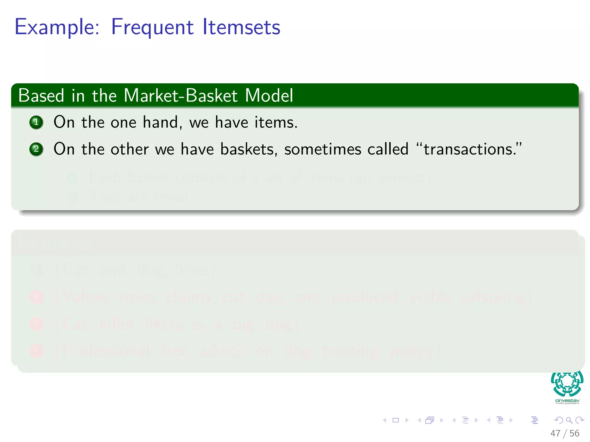 Example: Frequent Itemsets
Based in the Market-Basket Model
1 On the one hand, we have items.
2 On the other we have baskets, sometimes called “transactions.”
1 Each basket consists of a set of items (an itemset)
2 They are small.
Examples
1 {Cat, and, dog, bites}
2 {Yahoo, news, claims, cat, dog, and, produced, viable, oﬀspring}
3 {Cat, killer, likely, is, a, big, dog}
4 {Professional, free, advice, on, dog, training, puppy}
47 / 56
 