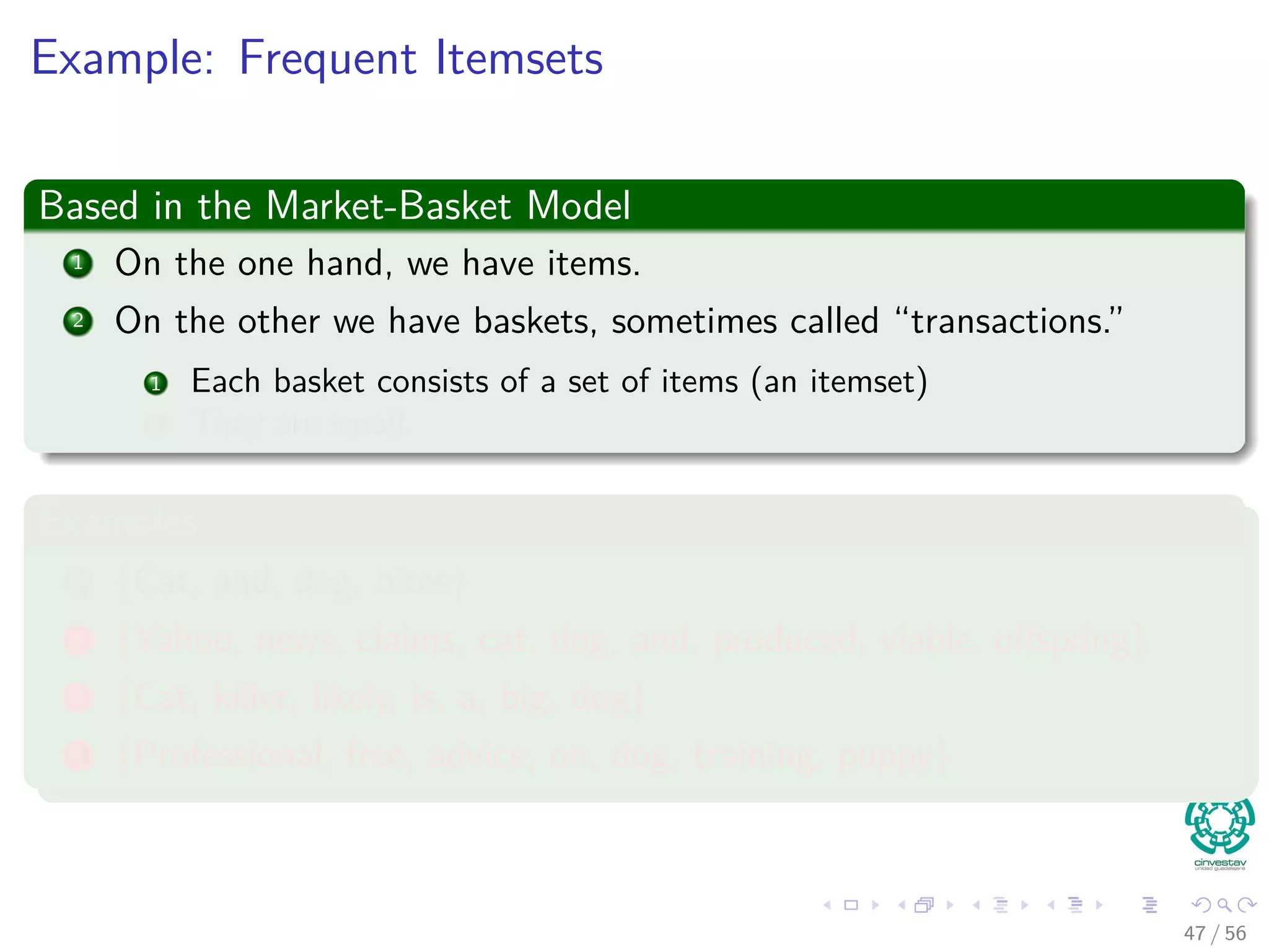 Example: Frequent Itemsets
Based in the Market-Basket Model
1 On the one hand, we have items.
2 On the other we have baskets, sometimes called “transactions.”
1 Each basket consists of a set of items (an itemset)
2 They are small.
Examples
1 {Cat, and, dog, bites}
2 {Yahoo, news, claims, cat, dog, and, produced, viable, oﬀspring}
3 {Cat, killer, likely, is, a, big, dog}
4 {Professional, free, advice, on, dog, training, puppy}
47 / 56
 